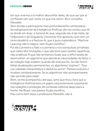 em que vivemos e é melhor desconfiar delas, do que sair por aí
confiando cem por cento no que nos dizem. Bom conselho,
Meredith.
Sem dúvida a participante mais profundamente conhecedora
tecnologicamente de Inteligência Artificial, ela nos contou que AI
se divide em duas: a General AI, que, segundo ela, é da mídia, de
Hollywood e da Singularity University (me apareceu que com um
certo desdém), e a Narrow AI, que é puta matemática: “Machine
Learning não é mágica, nem ficção científica”.
Foi ela a primeira a falar e a primeira a nos tranquilizar jornalistas
que robôs têm limitações e que são bons para tarefas repetitivas,
não analíticas. E que não tenhamos ilusão que a difícil tarefa de
desenvolver um algoritmo que atenda às necessidades do leitor e
da redação hoje acabem quando ele está escrito. Se não forem
feitas atualizações permanentes, os algoritmos “expiram”. Tipo,
sua validade interpretativa e dedutiva vence:” Pessoa evoluem e
mudam constantemente. Se os algoritmos não acompanharem,
não servirão para nada”.
Bom, se me acompanhou até aqui, acho que ficou claro que a
Inteligência Artificial terá um papel crescentemente importante
nas redações e produção de conteúdo editorial daqui para a
frente. No Brasil, isso parece ficção científica.
Mas como bem disse a professora Meredith, não é.
 