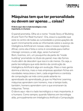 Máquinas tem que ter personalidade
ou devem ser apenas … coisas?
O óbvio aqui: não é o lado tecnológico o mais
importante, é o humano
O painel prometia. Olha só o nome: “Inside Story of Building
AI and Tech For Real Humans”. Ora, essa é a questão que
está no centro de todas as curiosidades e preocupações de
quem minimamente anda se informando sobre o avanço da
Inteligência Artificial em nossas vidas e nossos negócios.
Afinal, como ela é feita e como é concebida para melhor
interagir conosco, a ralé, digo, seres humanos?
Bom, tivemos, sim, um pouquinho da parte do “inside
building” prometido no título do painel, mas não fomos
muito além de descobrir que isso é o de menos. Ou seja, a
parte tecnológica que está dentro da construção da
Inteligência Artificial é algo em evolução. Mais e mais gente
domina a técnica, mais e mais empresas apostam fichas em
novidades nessa área e, bem, cada engenheiro e cientista
de computação vai indo como pode adiante no
aprendizado do aprendizado, já que no Machine Learning
máquinas aprendem com homens, mas o tempo todo,
também, homens aprendem com o que ensinaram às
máquinas. Tenso.
O óbvio aqui: não é o lado tecnológico o mais importante, é
o humano. Como sempre, quando falamos em tecnologia
aliás, principalmente em Inteligência Artificial e Computação
 