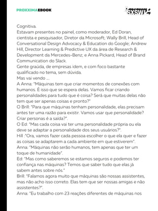 Cognitiva.
Estavam presentes no painel, como moderador, Ed Doran,
cientista e pesquisador, Diretor da Microsoft; Wally Brill, Head of
Conversational Design Advocacy & Education do Google; Andrew
Hill, Director Learning & Predictive UX da área de Research &
Development da Mercedes-Benz; e Anna Pickard, Head of Brand
Communication do Slack.
Gente graúda, de empresas idem, e com foco bastante
qualificado no tema, sem dúvida.
Mas vai vendo ….
A Anna: “Máquinas tem que criar momentos de conexões com
humanos. É isso que se espera delas. Vamos ficar criando
personalidades para tudo que é coisa? Será que muitas delas não
tem que ser apenas coisas e pronto?”
O Brill: “Para que máquinas tenham personalidade, elas precisam
antes ter uma razão para existir. Vamos usar que personalidade?
Criar personas é a saída?”.
O Ed: “Mas cada coisa vai ter uma personalidade própria ou ela
deve se adaptar a personalidade dos seus usuários?”.
Hill :”Ora, vamos fazer cada pessoa escolher o que ela quer e fazer
as coisas se adaptarem a cada ambiente em que estiverem”.
Anna: “Máquinas não serão humanos, tem apenas que ter um
toque de humanidade”.
Ed: “Mas como saberemos se estamos seguros e podemos ter
confiança nas máquinas? Temos que saber tudo que elas já
sabem antes sobre nós.”
Brill: “Falamos agora muito que máquinas são nossas assistentes,
mas não acho isso correto. Elas tem que ser nossas amigas e não
assistentes?”.
Anna: “Eu trabalho com 23 reações diferentes de máquinas nos
 