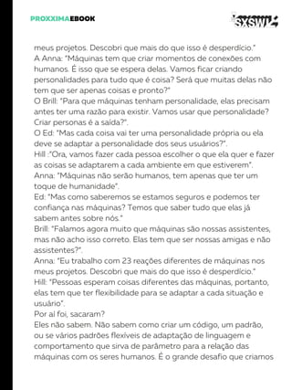 meus projetos. Descobri que mais do que isso é desperdício.”
A Anna: “Máquinas tem que criar momentos de conexões com
humanos. É isso que se espera delas. Vamos ficar criando
personalidades para tudo que é coisa? Será que muitas delas não
tem que ser apenas coisas e pronto?”
O Brill: “Para que máquinas tenham personalidade, elas precisam
antes ter uma razão para existir. Vamos usar que personalidade?
Criar personas é a saída?”.
O Ed: “Mas cada coisa vai ter uma personalidade própria ou ela
deve se adaptar a personalidade dos seus usuários?”.
Hill :”Ora, vamos fazer cada pessoa escolher o que ela quer e fazer
as coisas se adaptarem a cada ambiente em que estiverem”.
Anna: “Máquinas não serão humanos, tem apenas que ter um
toque de humanidade”.
Ed: “Mas como saberemos se estamos seguros e podemos ter
confiança nas máquinas? Temos que saber tudo que elas já
sabem antes sobre nós.”
Brill: “Falamos agora muito que máquinas são nossas assistentes,
mas não acho isso correto. Elas tem que ser nossas amigas e não
assistentes?”.
Anna: “Eu trabalho com 23 reações diferentes de máquinas nos
meus projetos. Descobri que mais do que isso é desperdício.”
Hill: “Pessoas esperam coisas diferentes das máquinas, portanto,
elas tem que ter flexibilidade para se adaptar a cada situação e
usuário”.
Por aí foi, sacaram?
Eles não sabem. Não sabem como criar um código, um padrão,
ou se vários padrões flexíveis de adaptação de linguagem e
comportamento que sirva de parâmetro para a relação das
máquinas com os seres humanos. É o grande desafio que criamos
 