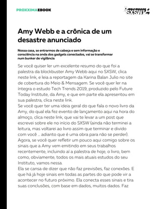 Amy Webb e a crônica de um
desastre anunciado
Nossa casa, se entrarmos de cabeça e sem informação e
consciência na onda dos gadgets conectados, vai se transformar
num bunker de vigilância
Se você quiser ler um excelente resumo do que foi a
palestra da blockbuster Amy Webb aqui no SXSW, clica
neste link, e leia a reportagem da Karina Balan Julio no site
de cobertura do Meio & Mensagem. Se você quer ler na
íntegra o estudo Tech Trends 2019, produzido pelo Future
Today Institute, da Amy, e que em parte ela apresentou em
sua palestra, clica neste link.
Se você quer ter uma ideia geral do que fala o novo livro da
Amy, do qual ela fez evento de lançamento aqui na hora do
almoço, clica neste link, que vai te levar a um post que
escrevei sobre ele no início do SXSW (ainda não terminei a
leitura, mas voltarei ao livro assim que terminar e divido
com você … adianto que é uma obra para não se perder).
Agora, se você quer refletir um pouco aqui comigo sobre os
sinais que a Amy vem emitindo em seus trabalhos
recentemente, incluindo aí a palestra de hoje, o livro, bem
como, obviamente, todos os mais atuais estudos do seu
Instituto, vamos nessa.
Ela se cansa de dizer que não faz previsões, faz conexões. E
que há já hoje sinais em todas as partes do que pode vir a
acontecer no futuro próximo. Ela conecta esses sinais e tira
suas conclusões, com base em dados, muitos dados. Faz
 