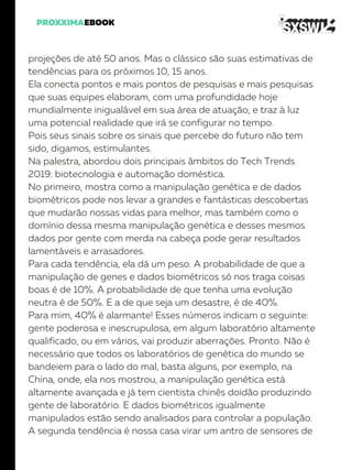 projeções de até 50 anos. Mas o clássico são suas estimativas de
tendências para os próximos 10, 15 anos.
Ela conecta pontos e mais pontos de pesquisas e mais pesquisas
que suas equipes elaboram, com uma profundidade hoje
mundialmente inigualável em sua área de atuação, e traz à luz
uma potencial realidade que irá se configurar no tempo.
Pois seus sinais sobre os sinais que percebe do futuro não tem
sido, digamos, estimulantes.
Na palestra, abordou dois principais âmbitos do Tech Trends
2019: biotecnologia e automação doméstica.
No primeiro, mostra como a manipulação genética e de dados
biométricos pode nos levar a grandes e fantásticas descobertas
que mudarão nossas vidas para melhor, mas também como o
domínio dessa mesma manipulação genética e desses mesmos
dados por gente com merda na cabeça pode gerar resultados
lamentáveis e arrasadores.
Para cada tendência, ela dá um peso. A probabilidade de que a
manipulação de genes e dados biométricos só nos traga coisas
boas é de 10%. A probabilidade de que tenha uma evolução
neutra é de 50%. E a de que seja um desastre, é de 40%.
Para mim, 40% é alarmante! Esses números indicam o seguinte:
gente poderosa e inescrupulosa, em algum laboratório altamente
qualificado, ou em vários, vai produzir aberrações. Pronto. Não é
necessário que todos os laboratórios de genética do mundo se
bandeiem para o lado do mal, basta alguns, por exemplo, na
China, onde, ela nos mostrou, a manipulação genética está
altamente avançada e já tem cientista chinês doidão produzindo
gente de laboratório. E dados biométricos igualmente
manipulados estão sendo analisados para controlar a população.
A segunda tendência é nossa casa virar um antro de sensores de
 