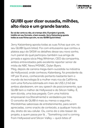 QUIBI quer dizer ousadia, milhões,
alto risco e um grande barato.
Se vai dar certo ou não, só o tempo dirá. O projeto é grande,
inédito em seu formato, e bem ousado. Jerry Katzenberg aposta
todas as suas fichas que sim, no seu QUIBI (quick bites).
Jerry Katzenberg aposta todas as suas fichas que sim, no
seu QUIBI (quick bites). Foi com entusiasmo que contou a
plateia aqui do SXSW os detalhes desse seu novo sonho,
num painel do qual participou também sua amiga de
jornada e agora sócia Meg Whitman, CEO da companhia,
ambos entrevistados pelo excelente reporter senior de
mídia da NBC News/MSNBC, Dylan Byers.
Meg, depois de carreira mega-bem-sucedida na indústria
de Hollywood, onde conheceu Katenberg, foi presidente da
HP por 8 anos, conhecendo portanto bastante bem o
mundo da tecnologia (é a mulher mais rica da Califórnia,
com uma fortuna estimada em mais de US$ 1,3 bi) daí
ambos alardearem, em seu speech de posicionamento, que
QUIBI tem o melhor de Hollywood e do Silicon Valley. É,
sem dúvida, uma boa pegada. Com uma história
empresarial rica (literalmente) e verdadeira por trás.
O conceito de QUIBI é mais ou menso o seguinte …
Mordidinhas saborosas de entretenimento, para serem
apreciadas, como snacks de conteúdo, a qualquer hora do
dia, direto do seu celular. Ou, como diz o site-teaser do
projeto, a quem passa por lá … “Something cool is coming
from Hollywood and Silicon Valley — quick bites of
 