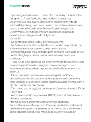 captivating entertainment, created for mobile by the best talent,
designed to fit perfectly into any moment of your day.”
Os diferenciais são alguns, desse novo empreendimento do
icônico Katzenberg, que no currículum tem, entre muitas outras
coisas, a presidência do Walt Disney Studios e hoje a da
DreamWorks, definitivamente um dos nomes de peso da
indústria cinematográfica de Hollywood.
Vamos lá:
• Os conteúdos serão curtos, preferencialmente
• Serão também de alta qualidade, com padrão de produção de
Hollywood, nada ver com os stories do Instagram
• Serão produzidos e/ou editados para consumo na tela do celular
• A distribuição por celular potencializa enormemente sua
viralização
• Trata-se de uma operação de entretenimento totalmente criada
para uma plataforma tecnológica, com as vantagens que a
internet e a interatividade proporcionam (Netflix também, mas
enfim… )
• É uma proposta que tem na mira a chegada do 5G e a
probabilidade de que seus conteúdos possam estar então nos
mais variados devices conectados espalhados pelo mundo, com a
difusão da Internet das Coisas
• Tem como parceiros, já, os principais estúdios de cinema e TV de
Hollywood
• Além do conteúdo de parceiros, QUIBI produzirá também seus
próprios conteúdos
Mas há outros ingredientes nessa fórmula apetitosa.
Conveniência é a palavra chave. Oferecer conteúdo on demand
pelo celular enquanto as pessoas estão no seu dia a dia tem um
apelo especial, sem dúvida. Você pode assistir televisão on
 
