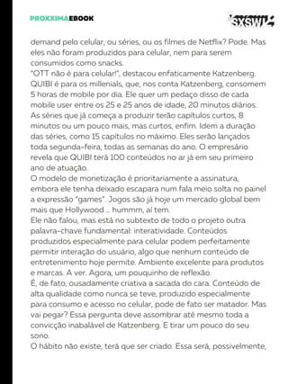 demand pelo celular, ou séries, ou os filmes de Netflix? Pode. Mas
eles não foram produzidos para celular, nem para serem
consumidos como snacks.
“OTT não é para celular!”, destacou enfaticamente Katzenberg.
QUIBI é para os millenials, que, nos conta Katzenberg, consomem
5 horas de mobile por dia. Ele quer um pedaço disso de cada
mobile user entre os 25 e 25 anos de idade, 20 minutos diários.
As séries que já começa a produzir terão capítulos curtos, 8
minutos ou um pouco mais, mas curtos, enfim. Idem a duração
das séries, como 15 capítulos no máximo. Eles serão lançados
toda segunda-feira, todas as semanas do ano. O empresário
revela que QUIBI terá 100 conteúdos no ar já em seu primeiro
ano de atuação.
O modelo de monetização é prioritariamente a assinatura,
embora ele tenha deixado escapara num fala meio solta no painel
a expressão “games”. Jogos são já hoje um mercado global bem
mais que Hollywood … hummm, aí tem.
Ele não falou, mas está no subtexto de todo o projeto outra
palavra-chave fundamental: interatividade. Conteúdos
produzidos especialmente para celular podem perfeitamente
permitir interação do usuário, algo que nenhum conteúdo de
entretenimento hoje permite. Ambiente excelente para produtos
e marcas. A ver. Agora, um pouquinho de reflexão.
É, de fato, ousadamente criativa a sacada do cara. Conteúdo de
alta qualidade como nunca se teve, produzido especialmente
para consumo e acesso no celular, pode de fato ser matador. Mas
vai pegar? Essa pergunta deve assombrar até mesmo toda a
convicção inabalável de Katzenberg. E tirar um pouco do seu
sono.
O hábito não existe, terá que ser criado. Essa será, possivelmente,
 