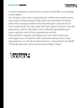 a maior lombada no caminho do sucesso de QUIBI, a sua adoção
como hábito.
Um projeto como esse, suportado por milhões de investimentos
dos próprios Katzenberg e Meg, além de investidores trazidos
pelos dois, só paga a (alta) conta da produção e para de pé se
tiver muita escala. Se não, pode até fazer algum sucesso, mas não
garantirá o retorno (de mais e mais milhões) aguardados por
quem apostou suas fichas na aposta de ambos.
Mas também ninguém acreditava que uma rede social com
mensagens de, no máximo, 140 caracteres desse certo. E deu.
Aguardemos, no dia 20 de abril próximo, o lançamento de QUIBI.
Torcendo para dar certo, porque que é legal, é legal.
 