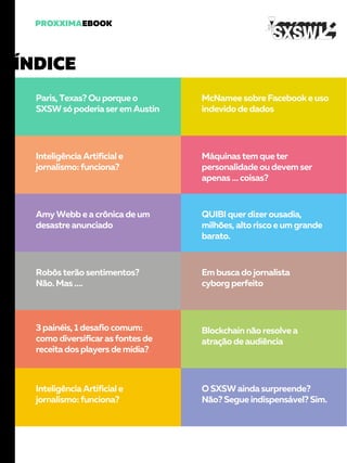 Paris, Texas? Ou porque o
SXSW só poderia ser em Austin
McNamee sobre Facebook e uso
indevido de dados
Inteligência Artificial e
jornalismo: funciona?
Máquinas tem que ter
personalidade ou devem ser
apenas … coisas?
Amy Webb e a crônica de um
desastre anunciado
QUIBI quer dizer ousadia,
milhões, alto risco e um grande
barato.
Robôs terão sentimentos?
Não. Mas ….
Em busca do jornalista
cyborg perfeito
3 painéis, 1 desafio comum:
como diversificar as fontes de
receita dos players de mídia?
Blockchain não resolve a
atração de audiência
Inteligência Artificial e
jornalismo: funciona?
O SXSW ainda surpreende?
Não? Segue indispensável? Sim.
 