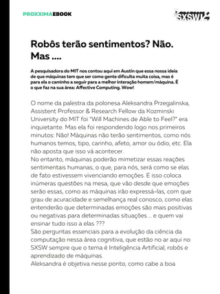 Robôs terão sentimentos? Não.
Mas ….
A pesquisadora do MIT nos contou aqui em Austin que essa nossa ideia
de que máquinas tem que ser como gente dificulta muita coisa, mas é
para ela o caminho a seguir para a melhor interação homem/máquina. É
o que faz na sua área: Affective Computing. Wow!
O nome da palestra da polonesa Aleksandra Przegalinska,
Assistent Professor & Research Fellow da Kozminski
University do MIT foi “Will Machines de Able to Feel?” era
inquietante. Mas ela foi respondendo logo nos primeiros
minutos: Não! Máquinas não terão sentimentos, como nós
humanos temos, tipo, carinho, afeto, amor ou ódio, etc. Ela
não aposta que isso vá acontecer.
No entanto, máquinas poderão mimetizar essas reações
sentimentais humanas, o que, para nós, será como se elas
de fato estivessem vivenciando emoções. E isso coloca
inúmeras questões na mesa, que vão desde que emoções
serão essas, como as máquinas irão expressá-las, com que
grau de acuracidade e semelhança real conosco, como elas
entenderão que determinadas emoções são mais positivas
ou negativas para determinadas situações … e quem vai
ensinar tudo isso a elas ???
São perguntas essenciais para a evolução da ciência da
computação nessa área cognitiva, que estão no ar aqui no
SXSW sempre que o tema é Inteligência Artificial, robôs e
aprendizado de máquinas.
Aleksandra é objetiva nesse ponto, como cabe a boa
 