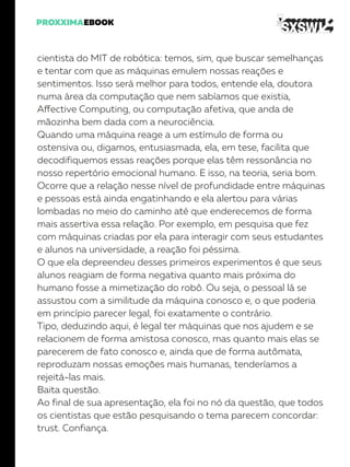 cientista do MIT de robótica: temos, sim, que buscar semelhanças
e tentar com que as máquinas emulem nossas reações e
sentimentos. Isso será melhor para todos, entende ela, doutora
numa área da computação que nem sabíamos que existia,
Affective Computing, ou computação afetiva, que anda de
mãozinha bem dada com a neurociência.
Quando uma máquina reage a um estímulo de forma ou
ostensiva ou, digamos, entusiasmada, ela, em tese, facilita que
decodifiquemos essas reações porque elas têm ressonância no
nosso repertório emocional humano. E isso, na teoria, seria bom.
Ocorre que a relação nesse nível de profundidade entre máquinas
e pessoas está ainda engatinhando e ela alertou para várias
lombadas no meio do caminho até que enderecemos de forma
mais assertiva essa relação. Por exemplo, em pesquisa que fez
com máquinas criadas por ela para interagir com seus estudantes
e alunos na universidade, a reação foi péssima.
O que ela depreendeu desses primeiros experimentos é que seus
alunos reagiam de forma negativa quanto mais próxima do
humano fosse a mimetização do robô. Ou seja, o pessoal lá se
assustou com a similitude da máquina conosco e, o que poderia
em princípio parecer legal, foi exatamente o contrário.
Tipo, deduzindo aqui, é legal ter máquinas que nos ajudem e se
relacionem de forma amistosa conosco, mas quanto mais elas se
parecerem de fato conosco e, ainda que de forma autômata,
reproduzam nossas emoções mais humanas, tenderíamos a
rejeitá-las mais.
Baita questão.
Ao final de sua apresentação, ela foi no nó da questão, que todos
os cientistas que estão pesquisando o tema parecem concordar:
trust. Confiança.
 