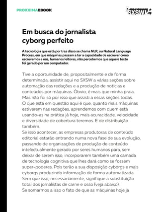 Em busca do jornalista
cyborg perfeito
A tecnologia que está por traz disso se chama NLP, ou Natural Language
Process, em que máquinas passam a ter a capacidade de escrever como
escrevemos e nós, humanos leitores, não percebemos que aquele texto
foi gerado por um computador.
Tive a oportunidade de, propositalmente e de forma
determinada, assistir aqui no SXSW a várias seções sobre
automação das redações e a produção de notícias e
conteúdos por máquinas. Óbvio, é mais que minha praia.
Mas não foi só por isso que assisti a essas seções todas.
O que está em questão aqui é que, quanto mais máquinas
estiverem nas redações, aprendemos com quem está
usando-as na prática já hoje, mais acuracidade, velocidade
e diversidade de cobertura teremos. E de distribuição
também.
Se isso acontecer, as empresas produtoras de conteúdo
editorial estarão entrando numa nova fase de sua evolução,
passando de organizações de produção de conteúdo
intelectualmente gerado por seres humanos para, sem
deixar de serem isso, incorporarem também uma camada
de tecnologia cognitiva que lhes dará como se fossem
super-poderes. Pois terão a sua disposição cyborgs e mais
cyborgs produzindo informação de forma automatizada.
Sem que isso, necessariamente, signifique a substituição
total dos jornalistas de carne e osso (veja abaixo).
Se somarmos a isso o fato de que as máquinas hoje já
 