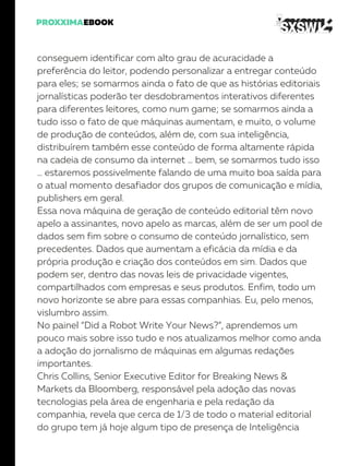 conseguem identificar com alto grau de acuracidade a
preferência do leitor, podendo personalizar a entregar conteúdo
para eles; se somarmos ainda o fato de que as histórias editoriais
jornalísticas poderão ter desdobramentos interativos diferentes
para diferentes leitores, como num game; se somarmos ainda a
tudo isso o fato de que máquinas aumentam, e muito, o volume
de produção de conteúdos, além de, com sua inteligência,
distribuírem também esse conteúdo de forma altamente rápida
na cadeia de consumo da internet … bem, se somarmos tudo isso
… estaremos possivelmente falando de uma muito boa saída para
o atual momento desafiador dos grupos de comunicação e mídia,
publishers em geral.
Essa nova máquina de geração de conteúdo editorial têm novo
apelo a assinantes, novo apelo as marcas, além de ser um pool de
dados sem fim sobre o consumo de conteúdo jornalístico, sem
precedentes. Dados que aumentam a eficácia da mídia e da
própria produção e criação dos conteúdos em sim. Dados que
podem ser, dentro das novas leis de privacidade vigentes,
compartilhados com empresas e seus produtos. Enfim, todo um
novo horizonte se abre para essas companhias. Eu, pelo menos,
vislumbro assim.
No painel “Did a Robot Write Your News?”, aprendemos um
pouco mais sobre isso tudo e nos atualizamos melhor como anda
a adoção do jornalismo de máquinas em algumas redações
importantes.
Chris Collins, Senior Executive Editor for Breaking News &
Markets da Bloomberg, responsável pela adoção das novas
tecnologias pela área de engenharia e pela redação da
companhia, revela que cerca de 1/3 de todo o material editorial
do grupo tem já hoje algum tipo de presença de Inteligência
 