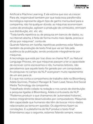 Artificial e Machine Learning. E ele estima que isso vá crescer.
Para ele, responsável também por que toda essa parafernália
tecnológica represente algum tipo de ganho mensurável para a
companhia, não há qualquer dúvida: as máquinas economizam
custos de produção, agilizam a produção de conteúdos, otimizam
sua distribuição, etc. etc. etc.
“Toda tarefa repetitiva ou de pesquisa em bancos de dados, ou
na internet aberta, é feita de forma muito mais rápida, precisa e
eficaz por máquinas”, conta ele.
Quando falamos em tarefas repetitivas podemos estar falando
também da produção de texto final que vai ser lido pela
audiência da publicação, sendo produzido integralmente por
máquinas.
A tecnologia que está por traz disso se chama NLP, ou Natural
Language Process, em que máquinas passam a ter a capacidade
de escrever como escrevemos e nós, humanos leitores, não
percebemos que aquele texto foi gerado por um computador.
As pesquisas no campo da NLP avançaram muito rapidamente
de um ano para cá.
É o que nos conta a companheira de trabalho dele na Bloomberg,
Adela Quinines, Product Manager & Team Lead, News And Social
Media Technology da companhia.
Trabalhado direto colada na redação e nos canais de distribuição
e pesquisa ligadas à Bloomberg, Adela é entusiasta da NLP:
“Podemos produzir o que chamamos de ´automated histories´,
textos integralmente desenvolvidos por computadores. Máquinas
têm capacidade que humanos não têm de buscar micro-dados
relacionados ao tema em questão. Os algoritmos fazem as
correlações. E a plataforma de NLP produz o texto final”.
Entendamos aqui o seguinte, estamos falando sempre, nesses
 