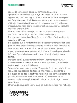 casos, de textos com baixa ou nenhuma análise ou
aprofundamento de interpretação. Estamos falando de dados
agrupados com uma lógica de leitura humanamente inteligível,
em forma de texto final. Recurso mais indicado e de fato mais
utilizado em notícias simples e de temas em que a repetição é
mais característica, como textos simples de economia, esportes,
eleições, entre outros.
Mas no back office, ou seja, na hora de pesquisar e agrupar
dados, as máquinas já dão um banho nos humanos.
É o que nos conta Lisa Gibbs, Director os News Partnerships da
Associated Press.
Ela destaca que a AP tem milhares de colaboradores espalhados
pelo mundo, produzindo igualmente milhares e mais milhares de
conteúdos periodicamente, e que as máquinas ocuparam
espaços extremamente demorados e complexos de pesquisa de
informações em todo o mundo, para alimentar todos esses
textos.
Para ela, as máquinas transformaram a forma de produção
mundial da AP e sua capacidade e velocidade de produção de
textos. Além da sua distribuição.
Será assim daqui para a frente. “Jornalistas” cyborgs ajudarão as
redações na pesquisa de dados e informações, agilizarão a
produção de textos repetitivos mais simples e sem análise (onde
jornalistas reais continuarão dominando) e serão vitais na
assertividade, abrangência e velocidade da distribuição desses
conteúdos.
Um mundo novo pela frente para os publishers. Deu nas noticias.
 