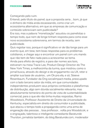 Começando pelo ruim.
Entendi, pelo título do painel, que a proposta seria … bom, já que
o dinheiro de mídia anda escasseando, como criar um
ecossistema alternativo, em que as empresas de comunicação e
conteúdo sobrevivam sem publicidade?
Era isso, mas a palavra “monetização” assustou os painelistas o
tempo todo, que nem de longe tinham resposta para como esse
novo ecossistema sobreviveria, em termos de receita, sem
publicidade.
Quis registar isso, porque é significativo vir de tão longe para um
evento que, em tese, tem boas respostas para os problemas
cotidianos, e chegar aqui e encontrar um painel com uns manés
que não tem de fato nada para a acrescentar ao tema.
Ainda para efeito de registro, e para dar nomes aos bois,
estiveram na mesa Tracie Lee, Product Design Director do The
New York Times, a melhorzinha da turma, que mostrou como o
jornal busca, através do design e do engajamento via UX, reter e
ampliar sua base de usuários… um Ok pra ela, e só; Steeve
Rosenbaum, Fundador da Ong socialimpact.media, preocupado
com o lado terceiro setor da mídia, em que comunidades
independentes produzem seus próprios conteúdos e plataformas
de distribuição, algo sem dúvida socialmente relevante, mas
absolutamente temerário do ponto de vista de sustentabilidade
comercial, para o que ele não tinha muitas respostas; Ramsi
Woodstock, Professor Assistente de Direito da Universidade do
Kentucky, especialista em direito do consumidor e publicidade,
que atacou o tempo todo a propaganda como uma arma de
enganação das pessoas … boa professor… volta pra Woodstcok; e
o engraçado, talentoso e inteligente comediante Baratunde
Thurston, jornalista também, do blog Baratunde.com, moderador
 