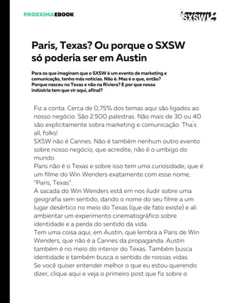 Paris, Texas? Ou porque o SXSW
só poderia ser em Austin
Para os que imaginam que o SXSW é um evento de marketing e
comunicação, tenho más notícias. Não é. Mas é o que, então?
Porque nasceu no Texas e não na Riviera? E por que nossa
indústria tem que vir aqui, afinal?
Fiz a conta. Cerca de 0,75% dos temas aqui são ligados ao
nosso negócio. São 2.500 palestras. Não mais de 30 ou 40
são explicitamente sobra marketing e comunicação. Tha´s
all, folks!
SXSW não é Cannes. Não é também nenhum outro evento
sobre nosso negócio, que acredite, não é o umbigo do
mundo.
Paris não é o Texas e sobre isso tem uma curiosidade, que é
um filme do Win Wenders exatamente com esse nome,
“Paris, Texas”.
A sacada do Win Wenders está em nos iludir sobre uma
geografia sem sentido, dando o nome do seu filme a um
lugar desértico no meio do Texas (que de fato existe) e ali
ambientar um experimento cinematográfico sobre
identidade e a perda do sentido da vida.
Tem uma coisa aqui, em Austin, que lembra a Paris de Win
Wenders, que não é a Cannes da propaganda: Austin
também é no meio do interior do Texas. Também busca
identidade e também busca o sentido de nossas vidas.
Se você quiser entender melhor o que eu estou querendo
dizer, clique aqui e veja o primeiro post que fiz sobre o
 