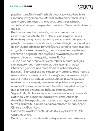 plataforma multi-diversificada de produção e distribuição de
conteúdo, integrando on e off com muita competência. Assisti,
aqui mesmo em Austin, há três anos, uma palestra deles
sensacional sobre cross-plataform content. Mas a Kassia deixou a
desejar.
Finalmente, a melhor de todas, embora também nenhum
espanto, a competente Jean Ellen, que nos explicou que a
Bloomberg tem quatro áreas em que está apostando para a
geração de novas fontes de receita, diversificação de formatos e
de conteúdos editoriais: paywall (eu não acredito nisso, mas eles
sim); robusta área de eventos; uma unidade de consultoria em
economia e negócios (boa essa); e a nova operação que ela
mesmo dirige, com o esquisito nome Tic Toc.
Tic Toc é, na sua própria definição, “News, business analysis,
commentary, long-form features, polling, original video,
interactive graphics, and more from the nation’s leading
business”. É uma espécie de blogão, com um olhar mais fresco e
menos sisudo sobre o mundo dos negócios, claramente dirigido
aos millenialls, e se trata de uma aposta da Bloomberg para
modernizar sua imagem, buscando um público mais jovem,
oferecendo a ele conteúdos com formatos mais dinâmicos do
que as notícias e ratings de bolsa da empresa mãe.
Segundo ela, Tic Toc explodiu no mundo online, em termos de
audiência, vem atingindo seu objetivos estratégicos de
diversificação de público com louvor, e começa a tracionar em
termos de receita, embora ainda basicamente de publicidade.
Ok, nice try, Bloomberg !
Finalmente, o melhor conteúdo dos três, a palestra do Rob
Capps, da Wired.
Ele, sim, mostrou que diversificação pode ser uma palavra de
 