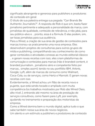 significado abrangente e generoso para publishers e produtores
de conteúdo em geral.
O título de sua palestra entrega sua pegada: “Can Brands Be
Authentic Journalists?”. A resposta de Rob é que sim, basta fazer
jornalismo pertinente e adequado a personalidade da marca, com
jornalistas de qualidade, conteúdo de relevância, e não jabá, para
seu público-alvo e … pronto, essa é a fórmula. E elas podem, sim,
ser boas jornalistas para sua audiência.
Para a Wired, a criação de sua área de gestão de conteúdos para
marcas tronou-se praticamente uma nova empresa. Eles
desenvolvem projetos de consultorias para outros grupos de
mídia e publishing, compartilhando seu conhecimento de como
gerar conteúdos e atividades conexas ao mundo editorial clássico
… e geram novas receitas com isso; eles criam plataformas de
comunicação e conteúdos para marcas (não é branded content, é
branded journalism… jornalismo sério e competente feito por
marcas… simples assim), tendo no seu portfólio IBM, Airbnb,
Google, Lyft, além de marcas de consumo como Walmart,
Coca-Cola, ou de serviços, como Hertz e Marriott. E geram novas
receitas com isso.
Evidentemente, a Wired achou um filão de receita novo e
pujante, que está sendo tocado e ampliado com muita
competência (os trabalhos mostrados por Rob são Wired Class,
alto nível…), entrando até mesmo na área de prestação de
serviços consultivos, como fazem para Lyft, por exemplo,
ajudando no treinamento e preparação dos motoristas da
empresa.
Como a Wired domina bem o mundo digital, aplica tudo o que
sabe também nessa sua área de novos negócios.
Um alento e um estímulo a publishers e produtores de conteúdo
 