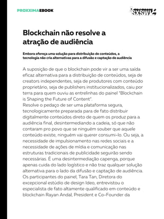 Blockchain não resolve a
atração de audiência
Embora ofereça uma solução para distribuição de conteúdos, a
tecnologia não cria alternativas para a difusão e captação de audiência
A suposição de que o blockchain pode vir a ser uma saída
eficaz alternativa para a distribuição de conteúdos, seja de
creators independentes, seja de produtores com conteúdo
proprietário, seja de publishers institucionalizados, caiu por
terra para quem ouviu as entrelinhas do painel “Blockchain
is Shaping the Future of Content”.
Resolve o pedaço de ser uma plataforma segura,
tecnologicamente preparada para de fato distribuir
digitalmente conteúdos direto de quem os produz para a
audiência final, desintermediando a cadeia, só que não
contaram pro povo que se ninguém souber que aquele
conteúdo existe, ninguém vai querer consumi-lo. Ou seja, a
necessidade de impulsionamento nas redes sociais e a
necessidade de ações de mídia e comunicação nas
estruturas tradicionais de publicidade seguirão sendo
necessárias. É uma desintermediação capenga, porque
apenas cuida do lado logístico e não traz qualquer solução
alternativa para o lado da difusão e captação de audiência.
Os participantes do painel, Tara Tan, Diretora do
excepcional estúdio de design Ideo, entrevistou o
especialista de fato altamente qualificado em conteúdo e
blockchain Rayan Andal, President e Co-Founder da
 