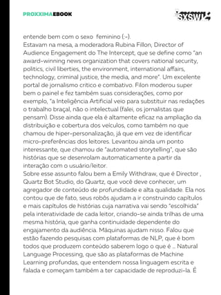 entende bem com o sexo feminino (:-).
Estavam na mesa, a moderadora Rubina Fillon, Director of
Audience Engagement do The Intercept, que se define como “an
award-winning news organization that covers national security,
politics, civil liberties, the environment, international affairs,
technology, criminal justice, the media, and more”. Um excelente
portal de jornalismo critico e combativo. Filon moderou super
bem o painel e fez também suas considerações, como por
exemplo, “a Inteligência Artificial veio para substituir nas redações
o trabalho braçal, não o intelectual (falei, os jornalistas que
pensam). Disse ainda que ela é altamente eficaz na ampliação da
distribuição e cobertura dos veículos, como também no que
chamou de hiper-personalização, já que em vez de identificar
micro-preferências dos leitores. Levantou ainda um ponto
interessante, que chamou de “automated storytelling”, que são
histórias que se desenrolam automaticamente a partir da
interação com o usuário/leitor.
Sobre esse assunto falou bem a Emily Withdraw, que é Director ,
Quartz Bot Studio, do Quartz, que você deve conhecer, um
agregador de conteúdo de profundidade e alta qualidade. Ela nos
contou que de fato, seus robôs ajudam a ir construindo capítulos
e mais capítulos de histórias cuja narrativa vai sendo “escolhida”
pela interatividade de cada leitor, criando-se ainda trilhas de uma
mesma história, que ganha continuidade dependente do
engajamento da audiência. Máquinas ajudam nisso. Falou que
estão fazendo pesquisas com plataformas de NLP, que é bom
todos que produzem conteúdo saberem logo o que é … Natural
Language Processing, que são as plataformas de Machine
Learning profundas, que entendem nossa linguagem escrita e
falada e começam também a ter capacidade de reproduzi-la. É
 