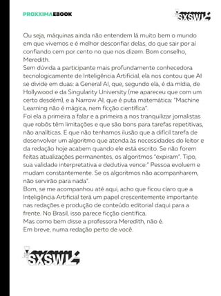 Ou seja, máquinas ainda não entendem lá muito bem o mundo
em que vivemos e é melhor desconfiar delas, do que sair por aí
confiando cem por cento no que nos dizem. Bom conselho,
Meredith.
Sem dúvida a participante mais profundamente conhecedora
tecnologicamente de Inteligência Artificial, ela nos contou que AI
se divide em duas: a General AI, que, segundo ela, é da mídia, de
Hollywood e da Singularity University (me apareceu que com um
certo desdém), e a Narrow AI, que é puta matemática: “Machine
Learning não é mágica, nem ficção científica”.
Foi ela a primeira a falar e a primeira a nos tranquilizar jornalistas
que robôs têm limitações e que são bons para tarefas repetitivas,
não analíticas. E que não tenhamos ilusão que a difícil tarefa de
desenvolver um algoritmo que atenda às necessidades do leitor e
da redação hoje acabem quando ele está escrito. Se não forem
feitas atualizações permanentes, os algoritmos “expiram”. Tipo,
sua validade interpretativa e dedutiva vence:” Pessoa evoluem e
mudam constantemente. Se os algoritmos não acompanharem,
não servirão para nada”.
Bom, se me acompanhou até aqui, acho que ficou claro que a
Inteligência Artificial terá um papel crescentemente importante
nas redações e produção de conteúdo editorial daqui para a
frente. No Brasil, isso parece ficção científica.
Mas como bem disse a professora Meredith, não é.
Em breve, numa redação perto de você.
 