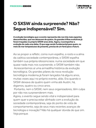 O SXSW ainda surpreende? Não?
Segue indispensável? Sim.
A evolução tecnológica que o evento representa não nos trás mais espantos
desconhecidos, que nos deixavam de quatro. As grandes trilhas evolutivas já
foram traçadas no próprio SXSW anos atrás. Agora, é acompanhar a
evolução de cada uma delas. O que sege sendo fundamental para quem, no
meio do mar tempestuoso do presente, precisa de um farol para o futuro.
Ao se propor a refletir, como num espelho, o rosto e a alma
da caótica sociedade contemporânea, o SXSW espelha
também sua própria idiossincrasia: numa sociedade em que
quase nada mais nos surpreende, o SXSW também não.
Acrescentemos aí uma armadilha histórica da evolução
tecnológica. Os grandes pilares da nova revolução
tecnológica moderna já foram lançados há alguns anos,
muitas vezes aqui no próprio evento, aliás. Era quando o
SXSW deixava de quatro quem vinha até Austin, há,
digamos, quatro ou cinco anos.
Portanto, nem o SXSW, nem seus organizadores, têm culpa
por não nos surpreenderem mais.
Agora, o evento segue sendo vital e indispensável para
quem quer e precisa estar alinhado com a evolução da
sociedade contemporânea, seja do ponto de vista de
comportamento, seja de seus mais recentes avanços de
tecnologia e inovação? Não há qualquer dúvida de que sim.
Veja porque.
 