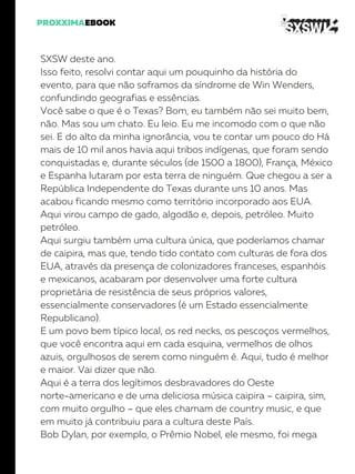 SXSW deste ano.
Isso feito, resolvi contar aqui um pouquinho da história do
evento, para que não soframos da síndrome de Win Wenders,
confundindo geografias e essências.
Você sabe o que é o Texas? Bom, eu também não sei muito bem,
não. Mas sou um chato. Eu leio. Eu me incomodo com o que não
sei. E do alto da minha ignorância, vou te contar um pouco do Há
mais de 10 mil anos havia aqui tribos indígenas, que foram sendo
conquistadas e, durante séculos (de 1500 a 1800), França, México
e Espanha lutaram por esta terra de ninguém. Que chegou a ser a
República Independente do Texas durante uns 10 anos. Mas
acabou ficando mesmo como território incorporado aos EUA.
Aqui virou campo de gado, algodão e, depois, petróleo. Muito
petróleo.
Aqui surgiu também uma cultura única, que poderíamos chamar
de caipira, mas que, tendo tido contato com culturas de fora dos
EUA, através da presença de colonizadores franceses, espanhóis
e mexicanos, acabaram por desenvolver uma forte cultura
proprietária de resistência de seus próprios valores,
essencialmente conservadores (é um Estado essencialmente
Republicano).
E um povo bem típico local, os red necks, os pescoços vermelhos,
que você encontra aqui em cada esquina, vermelhos de olhos
azuis, orgulhosos de serem como ninguém é. Aqui, tudo é melhor
e maior. Vai dizer que não.
Aqui é a terra dos legítimos desbravadores do Oeste
norte-americano e de uma deliciosa música caipira – caipira, sim,
com muito orgulho – que eles chamam de country music, e que
em muito já contribuiu para a cultura deste País.
Bob Dylan, por exemplo, o Prêmio Nobel, ele mesmo, foi mega
 