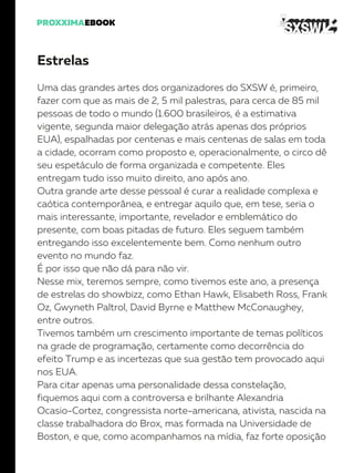 Estrelas
Uma das grandes artes dos organizadores do SXSW é, primeiro,
fazer com que as mais de 2, 5 mil palestras, para cerca de 85 mil
pessoas de todo o mundo (1.600 brasileiros, é a estimativa
vigente, segunda maior delegação atrás apenas dos próprios
EUA), espalhadas por centenas e mais centenas de salas em toda
a cidade, ocorram como proposto e, operacionalmente, o circo dê
seu espetáculo de forma organizada e competente. Eles
entregam tudo isso muito direito, ano após ano.
Outra grande arte desse pessoal é curar a realidade complexa e
caótica contemporânea, e entregar aquilo que, em tese, seria o
mais interessante, importante, revelador e emblemático do
presente, com boas pitadas de futuro. Eles seguem também
entregando isso excelentemente bem. Como nenhum outro
evento no mundo faz.
É por isso que não dá para não vir.
Nesse mix, teremos sempre, como tivemos este ano, a presença
de estrelas do showbizz, como Ethan Hawk, Elisabeth Ross, Frank
Oz, Gwyneth Paltrol, David Byrne e Matthew McConaughey,
entre outros.
Tivemos também um crescimento importante de temas políticos
na grade de programação, certamente como decorrência do
efeito Trump e as incertezas que sua gestão tem provocado aqui
nos EUA.
Para citar apenas uma personalidade dessa constelação,
fiquemos aqui com a controversa e brilhante Alexandria
Ocasio-Cortez, congressista norte-americana, ativista, nascida na
classe trabalhadora do Brox, mas formada na Universidade de
Boston, e que, como acompanhamos na mídia, faz forte oposição
 