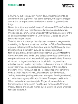 a Trump. O público aqui em Austin deve, majoritariamente, se
alinhar com ela. Suponho. Fez, como sempre, uma apresentação
acusatória de impacto sobre diferenças sociais e governos de
força.
Nessa linha, tivemos também o ex-Chairman e CEO do Starbucks,
Howard Schultz, que recentemente lançou sua candidatura à
Presidência dos EUA, como uma alternativa mais ao centro, entre
as pontas dos Republicanos e Democratas. O palco do SXSW
serviu de seu palanque.
Tivemos ainda a presença dos clássicos no evento, ex-gênio do
marketing da Apple e investidor do Vale do Silício Guy Kawasaky,
o guru e palestrante Brian Solis (que virá ao ProXXIma este ano),
Bruce Sterling, o também guru, só que da contracultura
tecnológica digital, que usualmente encerra o SXSW Interactive.
Ganhamos este ano, ainda, uma palestra do nosso conhecido, e
sempre brilhante, Nick Law, ex-R/GA, agora na Publicis. Tivemos
ainda um protagonismo importante e inédito de jornalistas
estrelas, que em muitos momentos roubaram o show no palco ao
entrevistarem as personalidades de plantão, entre eles, Kara
Swisher e Peter Kafka, ambos do Recode; o reporter senior de
mídia da NBC News/MSNBC, Dylan Byers, que entrevistou
Jeffrey Katzenberg e Meg Whitman (dos quais falo logo adiante),
e o incisivo e mega-qualificado Nicholas Thompson, editor da
Wired, entrevistando o investidor Roger McNamee (idem).
Completando o time, Jonah Peretti, que fundou o Huffington
Post e, depois, criou nada menos que o Buzzfeed. Daria uma boa
redação esse povo.
 