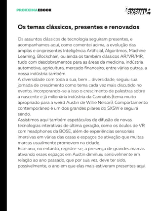 Os temas clássicos, presentes e renovados
Os assuntos clássicos de tecnologia seguiram presentes, e
acompanhamos aqui, como comentei acima, a evolução das
amplas e onipresentes Inteligência Artificial, Algoritmos, Machine
Learning, Blockchain, ou ainda os também clássicos AR/VR/MR,
tudo com desdobramentos para as áreas da medicina, indústria
automotiva, agricultura, mercado financeiro, entre várias outras, a
nossa indústria também.
A diversidade com toda a sua, bem … diversidade, seguiu sua
jornada de crescimento como tema cada vez mais discutido no
evento, incorporando-se a isso o crescimento de palestras sobre
a nascente e já milionária indústria da Cannabis (tema muito
apropriado para a weird Austin de Willie Nelson). Comportamento
contemporâneo é um dos grandes pilares do SXSW e seguirá
sendo.
Assistimos aqui também espetáculos de difusão de novas
tecnologias interativas de última geração, como os óculos de VR
com headphones da BOSE, além de experiências sensoriais
imersivas em várias das casas e espaços de ativação que muitas
marcas usualmente promovem na cidade.
Este ano, no entanto, registre-se, a presença de grandes marcas
ativando esses espaços em Austin diminuiu sensivelmente em
relação ao ano passado, que por sua vez, deve ter sido,
possivelmente, o ano em que elas mais estiveram presentes aqui.
 