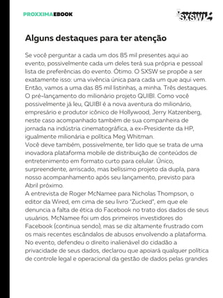 Alguns destaques para ter atenção
Se você perguntar a cada um dos 85 mil presentes aqui ao
evento, possivelmente cada um deles terá sua própria e pessoal
lista de preferências do evento. Ótimo. O SXSW se propõe a ser
exatamente isso: uma vivência única para cada um que aqui vem.
Então, vamos a uma das 85 mil listinhas, a minha. Três destaques.
O pré-lançamento do milionário projeto QUIBI. Como você
possivelmente já leu, QUIBI é a nova aventura do milionário,
empresário e produtor icônico de Hollywood, Jerry Katzenberg,
neste caso acompanhado também de sua companheira de
jornada na indústria cinematográfica, a ex-Presidente da HP,
igualmente milionária e política Meg Whitman.
Você deve também, possivelmente, ter lido que se trata de uma
inovadora plataforma mobile de distribuição de conteúdos de
entretenimento em formato curto para celular. Único,
surpreendente, arriscado, mas belíssimo projeto da dupla, para
nosso acompanhamento após seu lançamento, previsto para
Abril próximo.
A entrevista de Roger McNamee para Nicholas Thompson, o
editor da Wired, em cima de seu livro “Zucked”, em que ele
denuncia a falta de ética do Facebook no trato dos dados de seus
usuários. McNamee foi um dos primeiros investidores do
Facebook (continua sendo), mas se diz altamente frustrado com
os mais recentes escândalos de abusos envolvendo a plataforma.
No evento, defendeu o direito inalienável do cidadão a
privacidade de seus dados, declarou que apoiará qualquer política
de controle legal e operacional da gestão de dados pelas grandes
 
