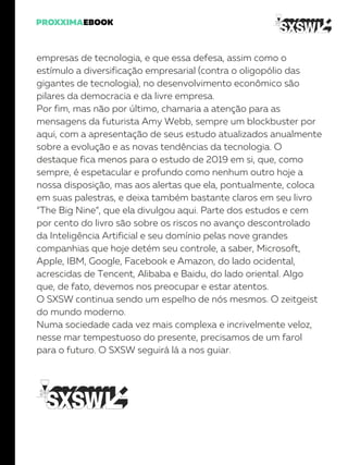 empresas de tecnologia, e que essa defesa, assim como o
estímulo a diversificação empresarial (contra o oligopólio das
gigantes de tecnologia), no desenvolvimento econômico são
pilares da democracia e da livre empresa.
Por fim, mas não por último, chamaria a atenção para as
mensagens da futurista Amy Webb, sempre um blockbuster por
aqui, com a apresentação de seus estudo atualizados anualmente
sobre a evolução e as novas tendências da tecnologia. O
destaque fica menos para o estudo de 2019 em si, que, como
sempre, é espetacular e profundo como nenhum outro hoje a
nossa disposição, mas aos alertas que ela, pontualmente, coloca
em suas palestras, e deixa também bastante claros em seu livro
“The Big Nine”, que ela divulgou aqui. Parte dos estudos e cem
por cento do livro são sobre os riscos no avanço descontrolado
da Inteligência Artificial e seu domínio pelas nove grandes
companhias que hoje detém seu controle, a saber, Microsoft,
Apple, IBM, Google, Facebook e Amazon, do lado ocidental,
acrescidas de Tencent, Alibaba e Baidu, do lado oriental. Algo
que, de fato, devemos nos preocupar e estar atentos.
O SXSW continua sendo um espelho de nós mesmos. O zeitgeist
do mundo moderno.
Numa sociedade cada vez mais complexa e incrivelmente veloz,
nesse mar tempestuoso do presente, precisamos de um farol
para o futuro. O SXSW seguirá lá a nos guiar.
 