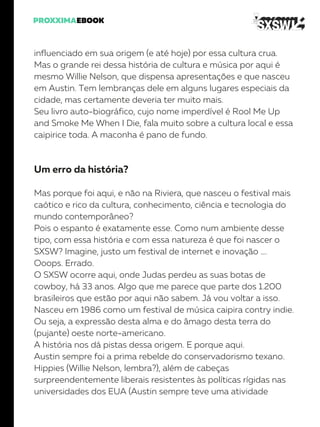 influenciado em sua origem (e até hoje) por essa cultura crua.
Mas o grande rei dessa história de cultura e música por aqui é
mesmo Willie Nelson, que dispensa apresentações e que nasceu
em Austin. Tem lembranças dele em alguns lugares especiais da
cidade, mas certamente deveria ter muito mais.
Seu livro auto-biográfico, cujo nome imperdível é Rool Me Up
and Smoke Me When I Die, fala muito sobre a cultura local e essa
caipirice toda. A maconha é pano de fundo.
Um erro da história?
Mas porque foi aqui, e não na Riviera, que nasceu o festival mais
caótico e rico da cultura, conhecimento, ciência e tecnologia do
mundo contemporâneo?
Pois o espanto é exatamente esse. Como num ambiente desse
tipo, com essa história e com essa natureza é que foi nascer o
SXSW? Imagine, justo um festival de internet e inovação ….
Ooops. Errado.
O SXSW ocorre aqui, onde Judas perdeu as suas botas de
cowboy, há 33 anos. Algo que me parece que parte dos 1.200
brasileiros que estão por aqui não sabem. Já vou voltar a isso.
Nasceu em 1986 como um festival de música caipira contry indie.
Ou seja, a expressão desta alma e do âmago desta terra do
(pujante) oeste norte-americano.
A história nos dá pistas dessa origem. E porque aqui.
Austin sempre foi a prima rebelde do conservadorismo texano.
Hippies (Willie Nelson, lembra?), além de cabeças
surpreendentemente liberais resistentes às políticas rígidas nas
universidades dos EUA (Austin sempre teve uma atividade
 