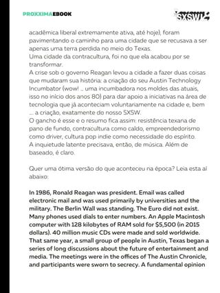 acadêmica liberal extremamente ativa, até hoje), foram
pavimentando o caminho para uma cidade que se recusava a ser
apenas uma terra perdida no meio do Texas.
Uma cidade da contracultura, foi no que ela acabou por se
transformar.
A crise sob o governo Reagan levou a cidade a fazer duas coisas
que mudaram sua história: a criação do seu Austin Technology
Incumbator (wow! … uma incumbadora nos moldes das atuais,
isso no início dos anos 80) para dar apoio a iniciativas na área de
tecnologia que já aconteciam voluntariamente na cidade e, bem
…. a criação, exatamente do nosso SXSW.
O gancho é esse e o resumo fica assim: resistência texana de
pano de fundo, contracultura como caldo, empreendedorismo
como driver, cultura pop indie como necessidade do espírito.
A inquietude latente precisava, então, de música. Além de
baseado, é claro.
Quer uma ótima versão do que aconteceu na época? Leia esta aí
abaixo:
In 1986, Ronald Reagan was president. Email was called
electronic mail and was used primarily by universities and the
military. The Berlin Wall was standing. The Euro did not exist.
Many phones used dials to enter numbers. An Apple Macintosh
computer with 128 kilobytes of RAM sold for $5,500 (in 2015
dollars). 40 million music CDs were made and sold worldwide.
That same year, a small group of people in Austin, Texas began a
series of long discussions about the future of entertainment and
media. The meetings were in the offices of The Austin Chronicle,
and participants were sworn to secrecy. A fundamental opinion
 