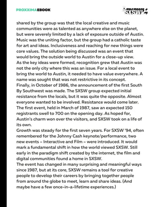 shared by the group was that the local creative and music
communities were as talented as anywhere else on the planet,
but were severely limited by a lack of exposure outside of Austin.
Music was the uniting factor, but the group had a catholic taste
for art and ideas. Inclusiveness and reaching for new things were
core values. The solution being discussed was an event that
would bring the outside world to Austin for a close-up view.
As the key ideas were formed, recognition grew that Austin was
not the only city where this was an issue. For a local event to
bring the world to Austin, it needed to have value everywhere. A
name was sought that was not restrictive in its concept.
Finally, in October of 1986, the announcement of the first South
By Southwest was made. The SXSW group expected initial
resistance from the locals, but it was quite the opposite. Almost
everyone wanted to be involved. Resistance would come later.
The first event, held in March of 1987, saw an expected 150
registrants swell to 700 on the opening day. As hoped for,
Austin’s charm won over the visitors, and SXSW took on a life of
its own.
Growth was steady for the first seven years. For SXSW ’94, often
remembered for the Johnny Cash keynote/performance, two
new events – Interactive and Film – were introduced. It would
mark a fundamental shift in how the world viewed SXSW. Still
early in the paradigm shift created by the internet, the film and
digital communities found a home in SXSW.
The event has changed in many surprising and meaningful ways
since 1987, but at its core, SXSW remains a tool for creative
people to develop their careers by bringing together people
from around the globe to meet, learn and share ideas. (And
maybe have a few once-in-a-lifetime experiences.)
 