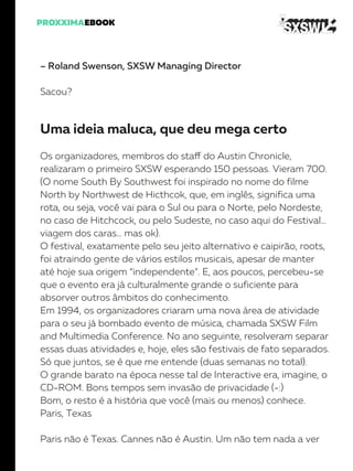 – Roland Swenson, SXSW Managing Director
Sacou?
Uma ideia maluca, que deu mega certo
Os organizadores, membros do staff do Austin Chronicle,
realizaram o primeiro SXSW esperando 150 pessoas. Vieram 700.
(O nome South By Southwest foi inspirado no nome do filme
North by Northwest de Hicthcok, que, em inglês, significa uma
rota, ou seja, você vai para o Sul ou para o Norte, pelo Nordeste,
no caso de Hitchcock, ou pelo Sudeste, no caso aqui do Festival…
viagem dos caras… mas ok).
O festival, exatamente pelo seu jeito alternativo e caipirão, roots,
foi atraindo gente de vários estilos musicais, apesar de manter
até hoje sua origem “independente”. E, aos poucos, percebeu-se
que o evento era já culturalmente grande o suficiente para
absorver outros âmbitos do conhecimento.
Em 1994, os organizadores criaram uma nova área de atividade
para o seu já bombado evento de música, chamada SXSW Film
and Multimedia Conference. No ano seguinte, resolveram separar
essas duas atividades e, hoje, eles são festivais de fato separados.
Só que juntos, se é que me entende (duas semanas no total).
O grande barato na época nesse tal de Interactive era, imagine, o
CD-ROM. Bons tempos sem invasão de privacidade (-:)
Bom, o resto é a história que você (mais ou menos) conhece.
Paris, Texas
Paris não é Texas. Cannes não é Austin. Um não tem nada a ver
 