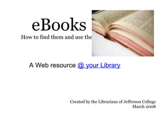 eBooks How to find them and use them A Web resource  @ your Library Created by the Librarians of Jefferson College March 2008 