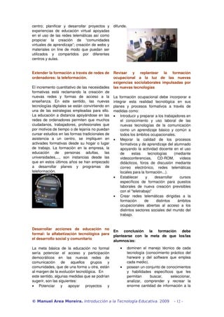 centro;   planificar   y   desarrollar   proyectos   y  difunde. 
experiencias   de   educación   virtual   apoyadas 
en el uso de las redes telemáticas así como 
propiciar   la   creación   de   “comunidades 
virtuales de aprendizaje”; creación de webs y 
materiales on  line  de modo  que  puedan ser 
utilizados   y   compartidos   por   diferentes 
centros y aulas.


Extender la formación a través de redes de  Revisar   y   replantear   la   formación 
ordenadores: la teleformación.                            ocupacional   a   la   luz   de   las   nuevas 
                                                          exigencias sociolaborales impulsadas por 
El incremento cuantitativo de las necesidades  las nuevas tecnologías
formativas   está   reclamando   la   creación   de 
nuevas   redes   y   formas   de   acceso   a   la  La   formación   ocupacional  debe   incorporar  e 
enseñanza.   En   este   sentido,   las   nuevas  integrar   esta   realidad   tecnológica   en   sus 
tecnologías digitales se están convirtiendo en  planes   y   procesos   formativos   a   través   de 
una  de  las estrategias  empleadas  para   ello.  medidas como:
La educación a distancia apoyándose en las  • Introducir y preparar a los trabajadores en 
redes de ordenadores permiten que muchos                      el   conocimiento   y   uso   laboral   de   las 
ciudadanos,   trabajadores,   profesionales   que             nuevas   tecnologías   de   la   comunicación 
por motivos de tiempo o de lejanía no puedan                  como   un   aprendizaje   básico   y   común   a 
cursar estudios en las formas tradicionales de                todos los ámbitos ocupacionales.
asistencia   a   un   centro,   se   impliquen   en  • Mejorar   la   calidad   de   los   procesos 
activades formativas desde su hogar o lugar                   formativos y de aprendizaje del alumnado 
de   trabajo.   La   formación   en   la   empresa,   la      apoyando la actividad docente en el uso 
educación   de   personas   adultas,   las                    de   estas   tecnologías   (mediante 
universidades,...,   son   instancias   desde   las           videoconferencias,   CD­ROM,   vídeos 
que en estos últimos años se han empezado                     didácticos,   foros   de   discusión   mediante 
a   desarrollar   planes   y   programas   de                 correo   electrónico,   redes   telemáticas 
teleformación.                                                locales para la formación...).
                                                          • Establecer   y   desarrollar   cursos 
                                                              específicos   de   formación   para   puestos 
                                                              laborales   de   nueva   creación   previsibles 
                                                              con el "teletrabajo"
                                                          • Crear   redes   telemáticas   dirigidas   a   la 
                                                              formación   de   distintos   ámbitos 
                                                              ocupacionales   abiertas   al   acceso   a   los 
                                                              distintos sectores sociales del mundo del 
                                                              trabajo.


Desarrollar   acciones   de   educación   no 
                                                    En   conclusión   la   formación   debe 
formal:   la   alfabetización   tecnológica   para 
                                                    plantearse   con   la   meta   de   que   los/las 
el desarrollo social y comunitario
                                                    alumnos/as: 
La   meta   básica   de   la   educación   no   formal       •   dominen   el   manejo   técnico   de   cada 
sería   potenciar   el   acceso   y   participación              tecnología (conocimiento práctico del 
democráticos   en   las   nuevas   redes   de                    harware   y   del   software   que   emplea 
comunicación   de   aquellos   grupos   y                        cada medio),
comunidades, que de una forma u otra, están                  •   posean un conjunto de conocimientos 
al margen de la evolución tecnológica.  En                       y   habilidades   específicos   que   les 
este sentido, algunas medidas que se podrían                     permitan   buscar,   seleccionar, 
sugerir, son las siguientes:                                     analizar,   comprender   y   recrear   la 
• Potenciar   y   apoyar   proyectos   y                         enorme cantidad de información a la 



© Manuel Area Moreira. Introducción a la Tecnología Educativa. 2009                               - 12 -
 