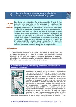 3
                Los medios de enseñanza o materiales
                didácticos. Conceptualización y tipos

           PEste   tema   está   dedicado   a   la   conceptualización   de   uno   de   los 
¿De qué  elementos   más   relevantes   de   los   procesos   de   enseñanza,   los 
    va   llamados materiales didácticos que podemos entenderlos como un 
el tema? tipo particular de medios de información y comunicación elaborados 
         y   utilizados  en   contextos  educativos.   Los  medios  de   enseñanza   o 
         materiales   didácticos   son   uno   de   los   ejes   vertebradores   de   gran 
         parte de las acciones de enseñanza y aprendizaje desarrolladas en 
         cualquiera   de   los   niveles   y   modalidades   de   educación.   Desde   el 
         periodo de la educación infantil hasta la enseñanza universitaria, en 
         la educación a distancia, en la educación no formal, ... en definitiva, 
         en cualquier actividad formativa siempre existe algún tipo de medio 
         ­impreso, audiovisual o informático­ de referencia y apoyo para los 
         docentes y alumnos. el análisis de algunos de los problemas 

Los contenidos

      1.   Socialización   cultural   y   aprendizaje   con   medios   y   tecnologías     en 
      contextos educativos. 2. El concepto de medio de enseñanza o material 
      didáctico.   3.   Los   tipos   de   medios   y   materiales   didácticos.   4.   Medios   y 
      diversidad: los materiales para las necesidades educativas especiales. 5. 
      El diseño, uso y evaluación de medios de enseñanza


       1. Socialización cultural y aprendizaje con medios y tecnologías  en 
       contextos educativos.

                              Los medios y tecnologías para la información y comunicación 
                              deben ser considerados algo más que meros soportes físicos 
                              transmisores de información o simples canales que vehiculan la 
                              comunicación   entre   un   emisor   y   un   receptor.   Hoy   en   día 
                              sabemos   que   el   aprendizaje   con   medios   en   los   contextos 
                              educativos es un proceso complejo en el que intervienen una 
                              serie   de   variables   y   factores   vinculados   no   sólo   con   los 
                              atributos internos del material (contenido, soporte físico, formas 
                              de   representación   y   sistemas   de   codificación   de   la 
                              información,...),   sino   también   con   variables   propias   de   los 
                              sujetos que interaccionan con el material (como pueden ser los 
                              conocimientos   previos,   las   actitudes,   la   edad,   los   estilos 
                              cognitivos, ...) y con variables del contexto en el que se utiliza 
                              el material (tarea realizada con los medios, metas educativas y 
       método   de   enseñanza   en   el   que   se   integra   pedagógicamente   el   material,...).   Los 



       © Manuel Area Moreira. Introducción a la Tecnología Educativa. 2009                     - 24 -
 