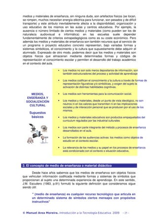 medios y materiales de enseñanza, sin ninguna duda, son artefactos físicos (se tocan, 
se rompen, muchos necesitan energía eléctrica para funcionar, son pesados y de difícil 
transporte) y este atributo inevitablemente afecta a la disponibilidad,  organización  y 
uso   educativo   de   los   mismos   en   las   aulas   y   centros   educativos.   Por   ejemplo,   la 
ausencia o número limitado de ciertos medios y materiales (como pueden ser los de 
naturaleza   audiovisual   e   informática)   en   las   escuelas   suele   depender 
fundamentalmente de criterios extrapedagógicos como es su coste económico. Pero 
además los medios y materiales de enseñanza son también recursos que al servicio de 
un   programa   o   proyecto   educativo   concreto   representan,   bajo   variadas   formas   y 
sistemas simbólicos, el conocimiento y la cultura que supuestamente debe adquirir el 
alumnado. Expresado de otro modo, podemos decir que los medios y materiales son 
objetos   físicos   que   almacenan   mediante   determinadas   formas   y   códigos   de 
representación el conocimiento escolar y permiten el desarrollo del trabajo académico 
en el contexto del aula.

                                   Los medios no son solo meros depositarios de información, son 
                                    también estructuradores del proceso y actividad de aprendizaje

                                   Los medios codifican el conocimiento y la cultura a través de formas de 
                                    representación figurativas y/o simbólicas, y exigen del sujeto la 
                                    activación de distintas habilidades cognitivas.

      MEDIOS,                      Los medios son herramientas para la comunicación social.
    ENSEÑANZA Y 
   SOCIALIZACIÓN                   Los medios y materiales, desde un punto de vista ideológico, no son 
                                    neutros ni en los valores que transmiten ni en las implicaciones 
     CULTURAL
                                    sociales y de interacción personal que se producen por el uso de los 
                                    mismos.
      Supuestos 
       básicos                     Los medios y materiales educativos son productos empaquetados del 
                                    curriculum regulados por las industrial culturales

                                   Los medios son parte integrante del método y procesos de enseñanza 
                                    desarrollados en el aula.

                                   La formación de las audiencias activas: los medios como objetos de 
                                    estudio en el contexto escolar.

                                   La relevancia de los medios y su papel en los procesos de enseñanza 
                                    está condicionado con el contexto o situación educativa.




2. El concepto de medio de enseñanza o material didáctico 

       Desde hace años sabemos que los medios de enseñanza son objetos físicos 
que vehiculan  información codificada  mediante formas  y  sistemas  de símbolos  que 
proporcionan al sujeto una determinada experiencia de aprendizaje. En este sentido, 
J.M.  Escudero  (1983,   p.91)  formuló   la  siguiente   definición   que  consideramos  sigue 
siendo útil: 

        " (medio de enseñanza) es cualquier recurso tecnológico que articula en 
        un   determinado   sistema   de   símbolos   ciertos   mensajes   con   propósitos 
        instructivos"


© Manuel Area Moreira. Introducción a la Tecnología Educativa. 2009                         - 25 -
 