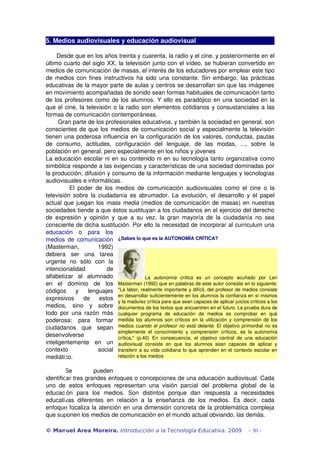 5. Medios audiovisuales y educación audiovisual

      Desde que en los años treinta y cuarenta, la radio y el cine, y posteriormente en el 
último cuarto del siglo XX, la televisión junto con el vídeo, se hubieran convertido en 
medios de comunicación de masas, el interés de los educadores por emplear este tipo 
de medios con fines instructivos ha sido una constante. Sin embargo, las prácticas 
educativas de la mayor parte de aulas y centros se desarrollan sin que las imágenes 
en movimiento acompañadas de sonido sean formas habituales de comunicación tanto 
de los profesores como de los alumnos. Y ello es paradójico en una sociedad en la 
que el cine, la televisión o la radio son elementos cotidianos y consustanciales a las 
formas de comunicación contemporáneas.
       Gran parte de los profesionales educativos, y también la sociedad en general, son 
conscientes de que los medios de comunicación social y especialmente la televisión 
tienen una poderosa influencia en la configuración de los valores, conductas, pautas 
de   consumo,   actitudes,   configuración   del   lenguaje,   de   las   modas,   ...,   sobre   la 
población en general, pero especialmente en los niños y jóvenes
La educación escolar ni en su contenido ni en su tecnología tanto organizativa como 
simbólica responde a las exigencias y características de una sociedad dominadas por 
la producción, difusión y consumo de la información mediante lenguajes y tecnologías 
audiovisuales e informáticas.
                El   poder   de   los   medios   de   comunicación   audiovisuales   como   el   cine   o   la 
televisión  sobre la ciudadanía  es abrumador. La evolución,  el desarrollo  y  el papel 
actual que juegan los  mass media  (medios de comunicación de masas) en nuestras 
sociedades tiende a que éstos sustituyan a los ciudadanos en el ejercicio del derecho 
de   expresión   y   opinión   y   que   a   su   vez,   la   gran   mayoría   de   la   ciudadanía   no   sea 
consciente de dicha sustitución. Por ello la necesidad de incorporar al curriculum una 
educación   o   para   los 
medios de comunicación  ¿Sabes lo que es la AUTONOMÍA CRÍTICA?
(Masterman,   1992) 
debiera   ser   una   tarea 
urgente   no   sólo   con   la 
intencionalidad                    de 
alfabetizar   al   alumnado                             La  autonomía   crítica  es   un   concepto   acuñado   por   Len 
en   el   dominio   de   los  Masterman (1992) que en palabras de este autor consiste en lo siguiente: 
códigos   y   lenguajes  "La labor, realmente importante y difícil, del profesor de medios consiste 
expresivos   de   estos  en desarrollar suficientemente en los alumnos la confianza en sí mismos 
                                        y la madurez crítica para que sean capaces de aplicar juicios críticos a los 
medios,   sino   y   sobre  documentos de los textos que encuentren en el futuro. La prueba dura de 
todo  por   una   razón   más  cualquier   programa   de   educación   de   medios   es   comprobar   en   qué 
poderosa:   para   formar  medida los alumnos son críticos en la utilización y comprensión de los 
ciudadanos   que   sepan  medios  cuando el profesor no está delante. El objetivo primordial no es 
                                        simplemente   el   conocimiento   y   comprensión   críticos,   es   la   autonomía 
desenvolverse                           crítica."   (p.40)  En   consecuencia,   el   objetivo   central   de   una   educación 
inteligentemente   en   un  audiovisual   consiste   en   que   los   alumnos   sean   capaces   de   aplicar   y 
contexto                      social  transferir a su vida cotidiana lo que aprenden en el contexto escolar en 
mediático.                              relación a los medios


         Se          pueden 
identificar tres grandes enfoques o concepciones de una educación audiovisual. Cada 
uno   de   estos   enfoques   representan   una   visión   parcial   del   problema   global   de   la 
educación   para   los   medios.   Son   distintos   porque   dan   respuesta   a   necesidades 
educativas   diferentes   en   relación   a   la   enseñanza   de   los   medios.   Es   decir,   cada 
enfoque focaliza la atención en una dimensión concreta de la problemática compleja 
que suponen los medios de comunicación en el mundo actual obviando, las demás. 

© Manuel Area Moreira. Introducción a la Tecnología Educativa. 2009                                            - 30 -
 