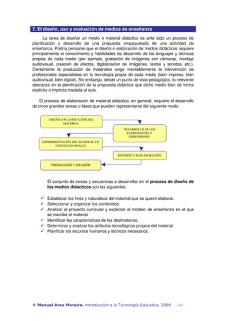 7. El diseño, uso y evaluación de medios de enseñanza
       La tarea de diseñar un medio o material didáctico es ante todo un proceso de 
planificación   y   desarrollo   de   una   propuesta   empaquetada   de   una   actividad  de 
enseñanza. Podría pensarse que el diseño o elaboración de medios didácticos requiere 
principalmente el conocimiento y habilidades de desarrollo de los lenguajes y técnicas 
propias de cada medio (por  ejemplo,  grabación  de imágenes  con cámaras,  montaje 
audiovisual,   creación   de   efectos,   digitalización   de   imágenes,   textos   y   sonidos,   etc.). 
Ciertamente   la   producción   de   materiales   exige   inevitablemente   la   intervención   de 
profesionales especialistas en la tecnología propia de cada medio (bien impreso, bien 
audiovisual, bien digital). Sin embargo, desde un punto de vista pedagógico, lo relevante 
descansa en la planificación de la propuesta didáctica que dicho medio bien de forma 
explícita o implícita traslada al aula.

   El proceso de elaboración de material didáctico, en general, requiere el desarrollo 
de cinco grandes tareas o fases que pueden representarse del siguiente modo:


          DISEÑO O PLANIFICACIÓN DEL 
                  MATERIAL 
                                                            DESARROLLO DE LOS 
                                                             COMPONENTES Y 
                                                               DIMENSIONES 
      EXPERIMENTACIÓN DEL MATERIAL EN 
             CONTEXTOS REALES


                                                        REVISIÓN Y REELABORACIÓN


            PRODUCCIÓN Y DIFUSIÓN




         El conjunto de tareas y secuencias a desarrollar en el proceso de diseño de 
         los medios didácticos son las siguientes:

      Establecer los fines y naturaleza del material que se quiere elaborar. 
      Seleccionar y organizar los contenidos. 
      Analizar el proyecto curricular y explicitar el modelo de enseñanza en el que 
       se inscribe el material
      Identificar las características de los destinatarios. 
      Determinar y analizar los atributos tecnológicos propios del material.
      Planificar los recursos humanos y técnicos necesarios. 




© Manuel Area Moreira. Introducción a la Tecnología Educativa. 2009                           - 34 -
 