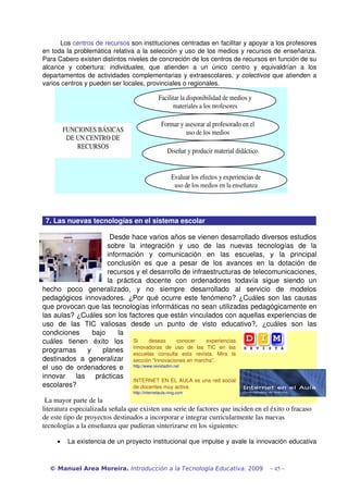 Los centros de recursos son instituciones centradas en facilitar y apoyar a los profesores 
en toda la problemática relativa a la selección y uso de los medios y recursos de enseñanza. 
Para Cabero existen distintos niveles de concreción de los centros de recursos en función de su 
alcance   y   cobertura:  individuales,   que   atienden   a   un   único   centro   y   equivaldrían   a   los 
departamentos de actividades complementarias y extraescolares,  y colectivos  que atienden a 
varios centros y pueden ser locales, provinciales o regionales.

                                                  Facilitar la disponibilidad de medios y 
                                                        materiales a los profesores 

                                                   Formar y asesorar al profesorado en el 
             FUNCIONES BÁSICAS                              uso de los medios 
              DE UN CENTRO DE 
                 RECURSOS 
                                                       Diseñar y producir material didáctico. 


                                                         Evaluar los efectos y experiencias de 
                                                          uso de los medios en la enseñanza 
      

 7. Las nuevas tecnologías en el sistema escolar

                          Desde hace varios años se vienen desarrollado diversos estudios 
                         sobre   la   integración   y   uso   de   las   nuevas   tecnologías   de   la 
                         información   y   comunicación   en   las   escuelas,   y   la   principal 
                         conclusión   es   que   a   pesar   de   los   avances   en   la   dotación   de 
                         recursos y el desarrollo de infraestructuras de telecomunicaciones, 
                         la   práctica   docente   con   ordenadores   todavía   sigue   siendo   un 
hecho   poco   generalizado,   y   no   siempre   desarrollado   al   servicio   de   modelos 
pedagógicos innovadores. ¿Por qué ocurre este fenómeno? ¿Cuáles son las causas 
que provocan que las tecnologías informáticas no sean utilizadas pedagógicamente en 
las aulas? ¿Cuáles son los factores que están vinculados con aquellas experiencias de 
uso   de   las   TIC   valiosas   desde   un   punto   de   visto   educativo?,   ¿cuáles   son   las 
condiciones   bajo   la 
cuáles   tienen   éxito   los  Si   deseas   conocer   experiencias 
programas   y   planes  innovadoras   de   uso   de   revista.    Mira   las 
                                   escuelas   consulta   esta
                                                              las   TIC en
                                                                           la 
destinados   a   generalizar  sección “Innovaciones en marcha”.
el uso de ordenadores e  http://www.revistadim.net
innovar   las   prácticas 
                                   INTERNET EN EL AULA es una red social 
escolares?                         de docentes muy activa 
                                    http://internetaula.ning.com

 La mayor parte de la 
literatura especializada señala que existen una serie de factores que inciden en el éxito o fracaso 
de este tipo de proyectos destinados a incorporar e integrar curricularmente las nuevas 
tecnologías a la enseñanza que pudieran sinterizarse en los siguientes:

         •    La existencia de un proyecto institucional que impulse y avale la innovación educativa 



  © Manuel Area Moreira. Introducción a la Tecnología Educativa. 2009                             - 45 -
 