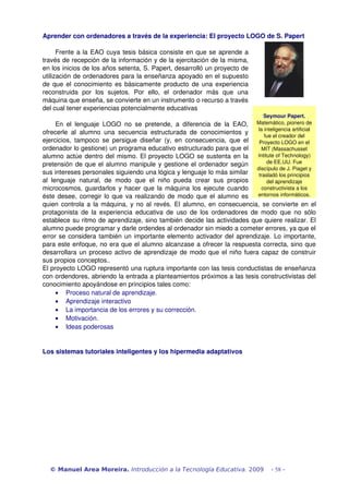 Aprender con ordenadores a través de la experiencia: El proyecto LOGO de S. Papert

      Frente a la EAO cuya tesis básica consiste en que se aprende a 
través de recepción de la información y de la ejercitación de la misma, 
en los inicios de los años setenta, S. Papert, desarrolló un proyecto de 
utilización de ordenadores para la enseñanza apoyado en el supuesto 
de que el conocimiento es básicamente producto de una experiencia 
reconstruida   por   los   sujetos.   Por   ello,   el   ordenador   más   que   una 
máquina que enseña, se convierte en un instrumento o recurso a través 
del cual tener experiencias potencialmente educativas
                                                                                            Seymour Papert. 
       En   el   lenguaje   LOGO   no   se   pretende,   a   diferencia   de   la   EAO,  Matemático, pionero de 
ofrecerle   al   alumno   una   secuencia   estructurada   de   conocimientos   y  la inteligencia artificial 
                                                                                             fue el creador del 
ejercicios,   tampoco   se   persigue   diseñar   (y,   en   consecuencia,   que   el  Proyecto LOGO en el 
ordenador lo gestione) un programa educativo estructurado para que el                       MIT (Massachusset 
alumno actúe dentro del mismo. El proyecto LOGO se sustenta en la  Intitute of Technology) 
pretensión de que el alumno manipule y gestione el ordenador según                            de EE.UU. Fue 
                                                                                          discípulo de J. Piaget y 
sus intereses personales siguiendo una lógica y lenguaje lo más similar  trasladó los principios 
al   lenguaje   natural,   de   modo   que   el   niño   pueda   crear   sus   propios        del aprendizaje 
microcosmos, guardarlos y hacer que la máquina los ejecute cuando                           constructivista a los 
éste desee, corregir lo que va realizando de modo que el alumno es  entornos informáticos.
quien controla a la máquina, y no al revés. El alumno, en consecuencia, se convierte en el 
protagonista  de  la experiencia   educativa  de uso  de los   ordenadores   de  modo que  no sólo 
establece su ritmo de aprendizaje, sino también decide las actividades que quiere realizar. El 
alumno puede programar y darle ordendes al ordenador sin miedo a cometer errores, ya que el 
error se considera también un importante elemento activador del aprendizaje. Lo importante, 
para este enfoque, no era que el alumno alcanzase a ofrecer la respuesta correcta, sino que 
desarrollara un proceso activo de aprendizaje de modo que el niño fuera capaz de construir 
sus propios conceptos..
El proyecto LOGO representó una ruptura importante con las tesis conductistas de enseñanza 
con ordendores, abriendo la entrada a planteamientos próximos a las tesis constructivistas del 
conocimiento apoyándose en principios tales como: 
       • Proceso natural de aprendizaje.
       • Aprendizaje interactivo
       • La importancia de los errores y su corrección.
       • Motivación.
       • Ideas poderosas


Los sistemas tutoriales inteligentes y los hipermedia adaptativos




   © Manuel Area Moreira. Introducción a la Tecnología Educativa. 2009                         - 58 -
 