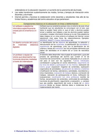 ordenadores en la educación requieren un aumento de la autonomía del alumnado.
      Las redes transforman sustantivamente los modos, formas y tiempos de interacción entre 
       docentes y alumnado.
      Internet permite y favorece la colaboración entre docentes y estudiantes más allá de los 
       límites físicos y académicos del centro educativo al que pertenecen

                 Componentes básicos en la educación en línea o teleformación
    Un software o plataforma     Software que se caracteriza porque crea un entorno de aula virtual 
    informática específicamente  facilitando   que   los estudiantes  se   comuniquen  con  el  tutor,   que 
    creada para la enseñanza on  éstos  lo   puedan   hacer   entre   sí,   que   el  tutor   y  alumnos  puedan 
    line                         enviar y publicar sus trabajos y que los alumnos puedan realizar 
                                      consultas y recabar información diversa en la red. Esta plataforma 
                                      debe integrar en un único entorno el software de Internet: correo 
                                      electrónico,   chat,   www,   foros,   ftp,   videoconferencia.   Ejemplos: 
                                      MOODLE, WebCT, E­duca, Intercampus, etc.
    Un diseño curricular del curso y  La   identificación   de   los  objetivos  de   aprendizaje,   la   selección   y 
    de   materiales   didácticos  estructuración de los contenidos, la planificación de  actividades y 
    digitales                         experiencias  de   aprendizaje,   junto   con   la   planificación   de   los 
                                      criterios y tareas de evaluación son los principales elementos que 
                                      deben   ser   abordados   en   el   diseño   de   un   curso   de   naturaleza 
                                      virtual.
    Un profesor o equipo de           El docente debe desarrollar más el papel de supervisión y guía del 
    tutores que desempeñen las        proceso   de   aprendizaje   del   alumno   que   cumplir   el   rol   de 
    funciones docentes mediadas       transmisor del conocimiento. Las tareas implicadas en un curso en 
    a través de ordenadores           red   para   el   tutor   son   las   siguientes:  Tutorías   individuales 
                                      (contestación a preguntas en correo electrónico);  seguimiento de 
                                      los foros de debate y participación en los mismos; realización de 
                                      tutoría   grupal  (exposición   magistral   de   contenidos,   explicación 
                                      organizativa de actividades); actualización de tablones o boletines 
                                      (modificación de fechas, calendarios y actividades, recordatorios y 
                                      otros imprevistos); evaluación de trabajos (lectura y corrección de 
                                      trabajos,   valoración   de   participaciones   en   foros,   notificación   de 
                                      evaluaciones);  coordinación   con   otros   profesores  (cambio   de 
                                      fechas, secuenciación de contenidos, continuidad de actividades, 
                                      reuniones de planificación, seguimiento y evaluación).; y, siempre 
                                      que   sea   posible,   seguimiento   del   curso   a   través   de  un   diario 
                                      personal  donde   se   recojan   distintos   datos   e   incidencias   de   la 
                                      implementación del mismo.




     © Manuel Area Moreira. Introducción a la Tecnología Educativa. 2009                           - 64 -
 