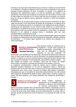 virtuales por la mayor parte del profesorado que comienza a explorar el uso de Internet 
en su docencia. Consiste en plantear el aula virtual como un apéndice o anexo de la 
actividad   docente   tradicioanl.   Es   decir,   el   profesor   no   cambia   ni   los   espacios   de 
enseñanza   que   habitualmente   utiliza,   ni   el   tipo   de   actividade   que   plantea   a   sus 
estudiantes ni las formas que emplea de comunicación con los mismos. El aula virtual 
en este modelo se comvierte en un recurso más que tiene el profesor a su alcance 
junto con los que ya dispone: pizarra, laboratorio, seminario, o cañón de proyección 
multimedia.
Normalmente el uso de estas aulas virtuales son para transmitir información: es decir, 
colgar los apuntes y otros documentos de estudio de la asignatura, el programa de la 
mismas, los horarios de tutorías en el despacho o las calificaciones de los trabajos y 
exámenes de los estudiantes. El aula virtual en este modelo es un híbrido entre la 
fotocopiadora y el tablón de anuncios ya que lo que prima es la información. Por otra 
parte apenas existe comunicación entre los estudiantes y entre éstos y el docente. 
Asimismo   no   es   habitual   el   plantear   tareas   o   actividades   para   que   sean 
cumplimentadas a través del aula virtual.
En síntesis, en este modelo de uso de aula virtual lo relevante sigue siendo el proceso 
de enseñanza presencial del aula física (exposiciones magistrales, debates, prácticas 
de laboratorio,  …). El  profesor  sigue haciendo  lo  de  siempre,  pero apoyado en un 
recurso tecnológico.


                                                    Este segundo modelo se caracteriza por la 
                                                    yuxtaposición   o   mezcla   entre   procesos   de 
                                                    enseñanza­aprendizaje   presenciales   con 
                                                    otros   que   se   desarrollan   a   distancia 
                                                    mediante   el   uso   del   ordenador.   Es 
denominado como blended learning (blearning), enseñanza semipresencial o docencia 
mixta. El aula virtual no sólo es un recurso de apoyo a la enseñaza presencial, sino 
también un espacio en el que el docente genera y desarrolla acciones diversas para 
que sus alumnos aprendan: formula preguntas, abre debates, plantea trabajos, … En 
este   modelo   se   produce   una   innovación   notoria   de   las   formas   de   trabajo, 
comunicación, tutorización y procesos de interacción entre profesor y alumnos.
La   enseñanza   semipresencial   o   blearning   requiere   que   el   docente   planifique   y 
desarrolle   procesos   educativos   en   los   que   se   superponen   tiempo   y   tareas   que 
acontecen bien en el aula física, bien en el aula virtual sin que necesariamente existan 
interferencias   entre  unas   y  otras.   Asimismo   el   profesor   debe   elaborar   materiales   y 
actividades para que el estudiante las desarrolle autónomamente fuera del contexto 
clase tradicional. Evidentemente dentro de este modelo existen variantes o grados en 
función   del   peso   temporal   y   de   trabajo   distribuido   ente   situaciones   presenciales   y 
virtuales.

                                             El   tercer   modelo   representa   la 
                                             actualización   de  la   modalidad   clásica   de 
                                             educación   a   distancia,   pero   desarrollada 
                                             en   entornos   exclusivamente   virtuales. 
Apenas se produce contacto físico o presencial entre profesor y estudiantes ya que la 
mayor parte de las acciones docentes, comunicativas y de evaluación tienen lugar en 
el marco del aula virtual. Este modelo es el que tradicionalmente se conoce como e­
learning, aunque las distinciones entre el blearning y el e­learning son cada vez más 
difusas.




© Manuel Area Moreira. Introducción a la Tecnología Educativa. 2009                          - 68 -
 