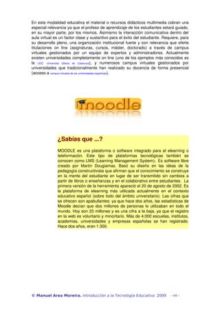 En esta modalidad educativa el material o recursos didácticos multimedia cobran una 
especial relevancia ya que el profeso de aprendizaje de los estudiantes estará guiado, 
en su mayor parte, por los mismos. Asimismo la interacción comunicativa dentro del 
aula virtual es un factor clase y sustantivo para el éxito del estudiante. Requiere, para 
su desarrollo pleno, una organización institucional fuerte y con relevancia que oferte 
titulaciones   on   line   (asignaturas,   cursos,   máster,   doctorado)   a   través   de   campus 
virtuales   gestionados   por   un   equipo   de   expertos   y   administradores.   Actualmente 
existen universidades completamente on line (uno de los ejemplos más conocidos es 
la  UOC   ­Universitat   Oberta   de   Catalunya),   y   numerosos   campus   virtuales   gestionados   por 
universidades   que   tradicionalmente   han   realizado   su   docencia   de   forma   presencial 
(acceso a campus virtuales de las universidades españolas).




                 ¿Sabías que ...?
                 MOODLE es una plataforma o software integrado para el elearning o 
                 teleformación.  Este   tipo   de   plataformas   tecnológicas   también   se 
                 conocen como LMS (Learning Management System)). Es software libre 
                 creado   por   Martin   Dougiamas.   Basó   su   diseño   en   las   ideas   de   la 
                 pedagogía constructivista que afirman que el conocimiento se construye 
                 en la mente del estudiante en lugar de ser transmitido sin cambios a 
                 partir de libros o enseñanzas y en el colaborativo entre estudiantes.  La 
                 primera versión de la herramienta apareció el 20 de agosto de 2002. Es 
                 la   plataforma   de   elearning   más   utilizada   actualmente  en   el   contexto 
                 educativo español (sobre todo del ámbito universitario). Las cifras que 
                 se ofrecen son apabullantes: ya que hace dos años, las estadísticas de 
                 Moodle decían que dos millones de personas lo utilizaban en todo el 
                 mundo. Hoy son 25 millones y es una cifra a la baja, ya que el registro 
                 en la web es voluntario y minoritario. Más de 4.000 escuelas, institutos, 
                 academias,   universidades   y   empresas   españolas   se   han   registrado. 
                 Hace dos años, eran 1.300.




© Manuel Area Moreira. Introducción a la Tecnología Educativa. 2009                            - 69 -
 