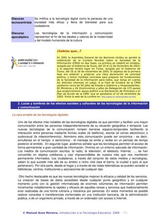 Discurso           Se mitifica a la tecnología digital como la panacea de una 
tecnocentrista     sociedad   más   eficaz   y   llena   de   bienestar   para   sus 
                   ciudadanos

Discurso           Las   tecnologías   de   la   información   y   comunicación 
apocalíptico       representan el fin de los ideales y valores de la modernidad 
                   y del modelo humanista de la cultura


                                         ¿Sabías que…?

                                         En 2001 la Asamblea General de las Naciones Unidas se aprobó la
                                         celebración de la Cumbre Mundial sobre la Sociedad de la
                                         Información (CMSI) en dos fases. La primera se celebró en Ginebra,
                                         acogida por el Gobierno de Suiza, del 10 al 12 de diciembre de 2003,
                                         y la segunda tendrá lugar en Túnez, acogida por el Gobierno de
                                         Túnez, del 16 al 18 de noviembre de 2005. El objetivo de la primera
                                         fase era redactar y propiciar una clara declaración de voluntad
                                         política, y tomar medidas concretas para preparar los fundamentos
                                         de la Sociedad de la Información para todos, que tenga en cuenta
                                         los distintos intereses en juego. A la Fase de Ginebra de la CMSI
                                         asistieron cerca de 50 jefes de Estado o Gobierno y Vicepresidentes,
                                         82 Ministros y 26 Viceministros y jefes de Delegación de 175 países
                                         que proporcionaron apoyo político a la Declaración de Principios y el
                                         Plan de Acción de la CMSI, que se aprobaron el 12 de diciembre de
                                         2003. Visita la web de la cumbre en: http://www.itu.int/wsis/index-es.html

    2. Luces y sombras de los efectos sociales y culturales de las tecnologías de la información 
    y comunicación

La cara amable de las tecnologías digitales

    Uno de los efectos más notables de las tecnologías digitales es que permiten y facilitan una mayor 
    comunicación entre las personas independientemente de su situación geográfica o temporal. Las 
    nuevas   tecnologías   de   la   comunicación   rompen   barreras   espacio­temporales   facilitando   la 
    interacción entre personas mediante formas orales (la telefonía), escrita (el correo electrónico) o 
    audiovisual   (la  videoconferencia).   Asimismo   esta   comunicación   puede   ser   sincrónica   ­   es   decir, 
    simultánea en el tiempo­ o asincrónica ­ el mensaje se emite y recibe en un período de tiempo 
    posterior al emitido.  En segundo lugar, podemos señalar que las tecnologías permiten el acceso de 
    forma permanente a gran cantidad de información. Vivimos en un entorno saturado de información. 
    Los   medios   de   comunicación   escritos,   la   radio,   la   televisión,   el   teletexto,   Internet,   …,   se   han 
    convertido   en   objetos   cotidianos   y   casi   imprescindibles   de   nuestra   vida   que   nos   mantienen 
    permanente   informados.   Los   ciudadanos,   a   través   del   conjunto   de   estos   medios   y   tecnologías, 
    saben lo que sucede más allá de su ámbito o nicho vital (sea el barrio, la ciudad o país al que 
    pertenecen). Por otra parte, desde el hogar y a través de las redes telemáticas se pueden acceder a 
    bibliotecas, centros, instituciones y asociaciones de cualquier tipo. 

     Otro hecho destacable es que las nuevas tecnologías mejoran la eficacia y calidad de los servicios. 
    La   creación   de   bases   de   datos   accesibles   desde   cualquier   punto   geográfico   y   en   cualquier 
    momento   junto   con   la   gestión   informatizada   de   enormes   volúmenes   de   información   permiten 
    incrementar notablemente la rapidez y eficacia de aquellas tareas y servicios que tradicionalmente 
    eran realizadas de una forma rutinaria y mecánica por personas. En estos momentos es posible 
    realizar  consultas o transferencias  comerciales  en una institución  bancaria,  de la administración 
    pública, o de un organismo privado, a través de un ordenador con acceso a Internet.



        © Manuel Area Moreira. Introducción a la Tecnología Educativa. 2009                            -7-
 