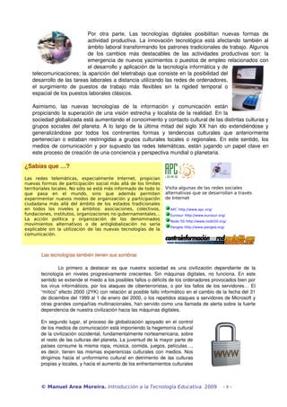 Por   otra   parte,   Las   tecnologías   digitales   posibilitan   nuevas   formas   de 
                              actividad productiva. La innovación tecnológica está afectando también al 
                              ámbito laboral transformando los patrones tradicionales de trabajo. Algunos 
                              de   los   cambios   más   destacables   de   las   actividades   productivas   son:   la 
                              emergencia de nuevos yacimientos o puestos de empleo relacionados con 
                              el desarrollo y aplicación de la tecnología informática y de 
   telecomunicaciones; la aparición del teletrabajo que consiste en la posibilidad del 
   desarrollo de las tareas laborales a distancia utilizando las redes de ordenadores, 
   el   surgimiento   de   puestos   de   trabajo   más   flexibles   sin   la   rigided   temporal   o 
   espacial de los puestos laborales clásicos.

   Asimismo,   las   nuevas   tecnologías   de   la   información   y   comunicación   están 
   propiciando la superación de una visión estrecha y localista de la realidad. En la 
   sociedad globalizada está aumentando el conocimiento y contacto cultural de las distintas culturas y 
   grupos sociales del planeta. A lo largo de la última mitad del siglo XX han ido extendiéndose y 
   generalizándose   por   todos   los   continentes   formas   y   tendencias   culturales   que   anteriormente 
   pertenecían o estaban restringidas a grupos culturales locales o regionales. En este sentido, los 
   medios de comunicación y por supuesto las redes telemáticas, están jugando un papel clave en 
   este proceso de creación de una conciencia y perspectiva mundial o planetaria.

¿Sabías que …?

Las redes telemáticas, especialmente Internet, propician                                              
nuevas formas de participación social más allá de los límites
territoriales locales. No sólo se está más informado de todo lo            Visita algunas de las redes sociales
que pasa en el mundo, sino que además permiten                             alternativas que se desarrollan a través
experimentar nuevos modos de organización y participación                  de Internet
ciudadana más allá del ámbito de los estados tradicionales
en todos los niveles y ámbitos: asociaciones, colectivos,                     APC http://www.apc.org/
fundaciones, institutos, organizaciones no gubernamentales...                 Eurosur http://www.eurosur.org/
La acción política y organización de los denominados                          Nodo 50 http://www.nodo50.org/
movimientos alternativos o de antiglobalización no sería
                                                                              Pangea http://www.pangea.org/
explicable sin la utilización de las nuevas tecnologías de la
comunicación.



       Las tecnologías también tienen sus sombras

                Lo   primero   a   destacar   es   que   nuestra   sociedad   es   una   civilización   dependiente   de   la 
       tecnología   en   niveles  progresivamente   crecientes.   Sin   máquinas  digitales,   no   funciona.   En  este 
       sentido se extiende el miedo a los posibles fallos o déficits de los ordenadores provocados bien por 
       los virus informáticos, por los ataques de ciberterroristas, o por los fallos de los servidores… El 
       “mítico” efecto 2000 (2YK) con relación al posible fallo informático en el cambio de la fecha del 31 
       de diciembre del 1999 al 1 de enero del 2000, o los repetidos ataques a servidores de Microsoft y 
       otras grandes compañías multinacionales, han servido como una llamada de alerta sobre la fuerte 
       dependencia de nuestra civilización hacia las máquinas digitales. 

       En segundo lugar, el proceso de globalización apoyado en el control 
       de los medios de comunicación está imponiendo la hegemonía cultural 
       de la civilización occidental, fundamentalmente norteamericana, sobre 
       el resto de las culturas del planeta. La juventud de la mayor parte de 
       países consume la misma ropa, música, comida, juegos, películas…, 
       es decir, tienen las mismas experiencias culturales con medios. Nos 
       dirigimos hacia el uniformismo cultural en detrimento de las culturas 
       propias y locales, y hacia el aumento de los enfrentamientos culturales 



       © Manuel Area Moreira. Introducción a la Tecnología Educativa. 2009                                 -8-
 