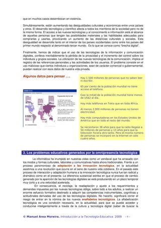 que en muchos casos desembocan en violencia.

Simultáneamente, están aumentando las desigualdades culturales y económicas entre unos países 
y otros. El desarrollo tecnológico y científico afecta a todos los miembros de la sociedad pero no de 
la misma forma. El acceso a las nuevas tecnologías y al conocimiento e información está al alcance 
de aquellas personas que tengan las posibilidades materiales y las habilidades adecuadas para 
comprarlas   y   usarlas,   provocando   un   aumento   de   las   distancias   culturales   y   sociales.   Esta 
desigualdad se desarrolla tanto en el interior de los países occidentales como entre los países del 
primer mundo respecto al denominado tercer mundo.  Es lo que se conoce como “brecha digital”.

Finalmente,   hemos  de   indicar   que   el  uso   de   las   tecnologías  de   la   información   y  comunicación 
digitales, conlleva inevitablemente la pérdida de la privacidad y el incremento del control sobre los 
individuos y grupos sociales. La utilización de las nuevas tecnologías de la comunicación, implica el 
registro de las referencias personales y las actividades de los usuarios. El problema consiste en el 
uso malicioso que ciertos individuos u organizaciones, sean de carácter comercial o gubernamental, 
puedan realizar con esos datos de nuestra vida privada.

Algunos datos para pensar ….                              Hay 1.500 millones de personas que no saben leer
                                                          ni escribir.

                                                          65 por ciento de la población mundial no tiene
                                                          acceso al teléfono.

                                                          Casi la mitad de la población mundial tiene menos
                                                          de US$2 al día.

                                                          Hay más teléfonos en Tokio que en toda Africa.

                                                          Al menos 2.000 millones de personas no tienen
                                                          electricidad.

                                                          Hay más computadoras en los Estados Unidos de
                                                          América que en todo el resto del mundo.

                                                          Se necesitaron 38 años para que la radio llegase a
                                                          50 millones de personas y 13 años para que la
                                                          televisión hiciera otro tanto. Pero el mismo número
                                                          de personas se incorporó en la Internet en sólo
                                                          cuatro años.




3. Los problemas educativos generados por la omnipresencia tecnológica
          La informática ha irrumpido en nuestras vidas como un vendaval que ha arrasado con 
los modos y formas culturales, laborales y comunicativas hasta ahora tradicionales. Frente a un 
proceso   parsimonioso   de  adaptación   a   las   innovación   tecnológica,   en   la   actualidad 
asistimos a una revolución que ocurre en el seno de nuestra vida cotidiana.  En el pasado este 
proceso de interacción y adaptación humana a la innovación tecnológica nunca fue tan radical y 
dramático como en el presente. La diferencia sustancial estriba en que el proceso de cambio 
generado por la aparición de las tecnologías digitales se está produciendo en un plazo temporal 
muy corto y a una velocidad acelerada.
            En   consecuencia,   el   reciclaje,   la   readaptación   y   ajuste   a   los   requerimientos   y 
demandas impuestas por las nuevas tecnologías obliga, sobre todo a los adultos, a realizar un 
enorme esfuerzo formativo destinado a adquirir las competencias instrumentales, cognitivas y 
actitudinales derivadas del uso de las tecnologías digitales. No hacerlo, significará correr el 
riesgo   de   entrar   en   la   nómina   de   los   nuevos  analfabetos   tecnológicos.  La   alfabetización 
tecnológica   es   una   condición   necesaria,   en   la   actualidad,   para   que   se   pueda   acceder   y 
conducirse   inteligentemente   a   través   de   la   cultura   y   tecnología   digital   (saber   de   buscar   la 


© Manuel Area Moreira. Introducción a la Tecnología Educativa. 2009                                    -9-
 