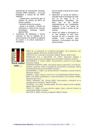 experiencias   de   asociaciones   culturales,                  que se accede a través de las nuevas 
      juveniles, ONGs, sindicatos, ... en el uso                      tecnologías
      pedagógico   y   cultural   de   las   NNTT,               •    desarrollen   un   cúmulo   de   valores   y 
      mediante:                                                       actitudes hacia la tecnología de modo 
          .   subvenciones   económicas   para   la                   que   no   se   caiga   ni   en   un 
          creación   de   centros   de   NNTT   en                    posicionamiento   tecnofóbico   (es 
          barrios y pueblos                                           decir,   que   se   las   rechace 
          . formación inicial a los usuarios                          sistemáticamente   por   considerarlas 
          .   apoyo   a   la   creación   y   difusión   de           maléficas)   ni   en   una   actitud   de 
          información a  través de los recursos                       aceptación   acrítica   y   sumisa   de   las 
          tecnológicos   (emisoras   locales,                         mismas
          páginas Web)                                           •    utilicen   los   medios   y   tecnologías   en 
 •    Transformar   las   bibliotecas   y   centros                   su   vida   cotidiana   no   sólo   como 
      culturales   no   sólo   en   depósito   de   la                recursos   de   ocio   y   consumo,   sino 
      cultura impresa, sino también en espacios                       también   como   entornos   para 
      de   acceso   a   la   cultura   audiovisual   e                expresión   y   comunicación   con   otros 
      informática.                                                    seres humanos.




                        AREA,   M.:  La   educación   en   el   laberinto   tecnológico.   De   la   escritura   a   las  
                        máquinas digitales. Barcelona, Octaedro­EUB, 2005.
                        CASTELLS, M.: La era de la información. Madrid, Alianza, 2000 (3 vols.)
                        BURBULLES,   N.C.   y   CALLISTER,   T.A.   (2001):  Educación:   Riesgos   y  
                        promesas de las nuevas tecnologías de la información. Barcelona, Granica.
                        BUSTAMANTE, E. (coord.) (2002):  Comunicación y cultura en la era digital. 
 Para saber             Barcelona, Gedisa.
                        COMISIÓN EUROPEA (1995): Libro blanco sobre la educación y la formación.  
     más ...            Enseñar y aprender. Hacia la sociedad del conocimiento. Luxenburgo. Oficina 
                        de Publicaciones de las Comunidades europeas
                        ECHEVERRÍA, J. (1999): Los señores del aire: Tecnópolis y el tercer entorno. 
                        Barcelona, Destino. 
                        GIMENO, J. (2001): Educar y convivir en una sociedad global. Madrid, Morata 
                        MARÍ, V.M. (2000): Globalización, nuevas tecnologías y comunicación. Madrid, 
                        Ediciones de la Torre.
                        PEREZ   TORNERO,   J.M..   (Comp)   (2000):   Comunicación   y   educación   en   la  
                        sociedad de la información.  Madrid, Paidós.
                        TERCEIRO, J.B. (1996): Sociedad digital. Del homo sapiens al homo digitalis. 
                        Madrid, Alianza Editorial
                        TREJO, R.: (1996).:  La nueva alfombra mágica. Usos y mitos de Internet, la  
                        red de redes, Madrid, Fundesco. 
                        WOLTON, D. (2000): Internet ¿y después?. Madrid, Gedisa.




 © Manuel Area Moreira. Introducción a la Tecnología Educativa. 2009                                    - 13 -
 